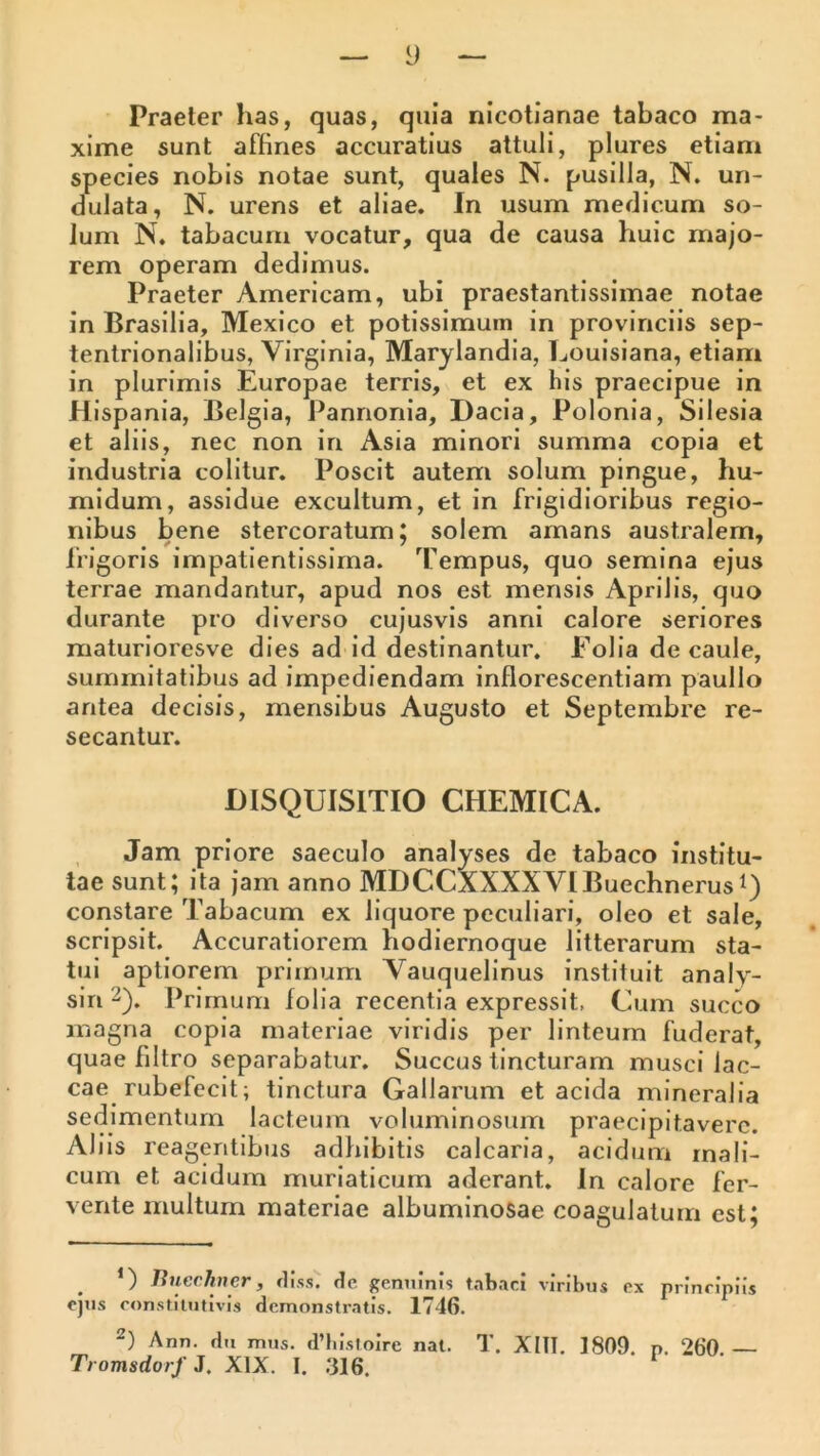 Praeter has, quas, quia nicotianae tabaco ma- xime sunt affines accuratius attuli, plures etiam species nobis notae sunt, quales N. pusilla, N. un- dulata, N. urens et aliae. In usum medicum so- lum N. tabacum vocatur, qua de causa huic majo- rem operam dedimus. Praeter Americam, ubi praestantissimae notae in Brasilia, Mexico et potissimum in provinciis sep- tentrionalibus, Virginia, Marylandia, Louisiana, etiam in plurimis Europae terris, et ex his praecipue in Hispania, Belgia, Pannonia, Dacia, Polonia, Silesia et aliis, nec non in Asia minori summa copia et industria colitur. Poscit autem solum pingue, hu- midum, assidue excultum, et in frigidioribus regio- nibus bene stercoratum; solem amans australem, frigoris impatientissirna. Tempus, quo semina ejus terrae mandantur, apud nos est mensis Aprilis, quo durante pro diverso cujusvis anni calore seriores maturioresve dies ad id destinantur. Folia de caule, summitatibus ad impediendam inflorescentiam paullo antea decisis, mensibus Augusto et Septembre re- secantur. DISQUISITIO CHEMICA. , Jam priore saeculo analyses de tabaco institu- tae sunt; ita jam anno MDCCAXXXVIBuechnerust) constare Tabacum ex liquore peculiari, oleo et sale, scripsit. Accuratiorem hodiernoque litterarum sta- tui aptiorem primum Vauquelinus instituit analy- sin 2). Primum folia recentia expressit, Cum succo magna copia materiae viridis per linteum fuderat, quae filtro separabatur. Succus tincturam musci lac- cae rubefecit; tinctura Gallarum et acida mineralia sedimentum lacteum voluminosum praecipitavere. Aliis reagentibus adhibitis calcaria, acidum rnali- cum et acidum muriaticum aderant. In calore fer- vente multum materiae albuminosae coagulatum est; ‘) Jinechner, rliss. dc genuinis tabaci viribus ex principiis ejus constitutivis demonstratis. 1746. 2) Ann. du mus. d’hIstoIrc nat. T. Xltl, 1809. p. 260.— Tromsdorf 3. XIX. I. .‘316.