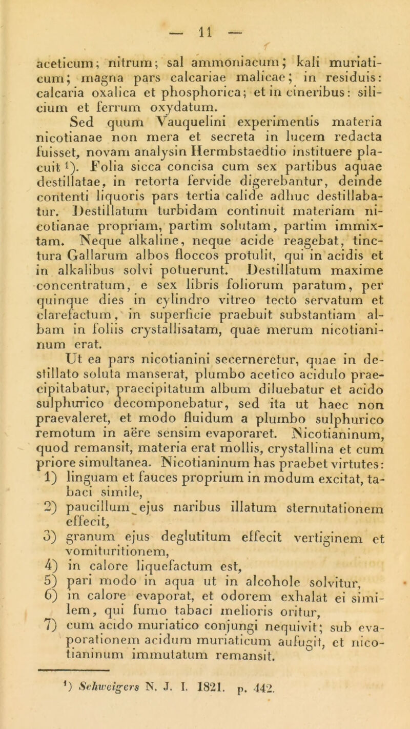 aceticurn; nitrum; sal ammoriiacurn; kali muriati- cum 5 magna pars calcariae malicac; in residuis: calcaria oxalica et phosphorica; et in cineribus: sili- cium et rerniin oxydatum» Sed quum Vauquelini experimentis materia nicotianae non mera et secreta in lucern redacta luisset, novam arialysin Hermbstaedtio instituere pla- cuit i). Folia sicca concisa cum sex partibus aquae destillatae, in retorta fervide digerebantur, deinde contenti liquoris pars tertia calide adhuc destillaba- tur. Destillatum turbidam continuit materiam ni- colianae propriam, partim soliitam, partim immix- tam. Neque alkaline, neque acide reagebat, tinc- tura Gallarum albos floccos protulit, qui in acidis et in alkalibus solvi potuerunt. Destillatum maxime conccntratum, e sex libris foliorum paratum, per quinque dies in cylindro vitreo tecto servatum et clarefactum, in superficie praebuit substantiam al- bam in foliis crystallisatam, quae merum nicotiani- num erat. Ut ea pars nicotianini secerneretur, quae in de- stillato soluta manserat, plumbo acetico acidulo prae- cipitabatur, praecipitatum album diluebatur et acido sulphurico decomponebatur, sed ita ut haec non praevaleret, et modo fluidum a plumbo sulphurico remotum in aere sensim evaporaret. Nicotianinum, quod remansit, materia erat mollis, crystallina et cum priore simultanea. Nicotianinum has praebet virtutes: 1) linguam et fauces proprium in modum excitat, ta- baci simile, 2) paucillum^ejus naribus illatum sternutationem effecit, 3) granum ejus deglutitum effecit vertiginem et vornituritionem, 4) in calore liquefactum est, 5) pari modo in aqua ut in alcohole solvitur, 6) m calore evaporat, et odorem exhalat ei simi- lem, qui fumo tabaci melioris oritur, 7) cum acido muriatico conjungi nequivit; sub eva- porationem acidum muriaticum aufugit, ct nico- tianinum immutatum remansit. Seku'c!gcrs N. .T. I. 1821. p. 442.