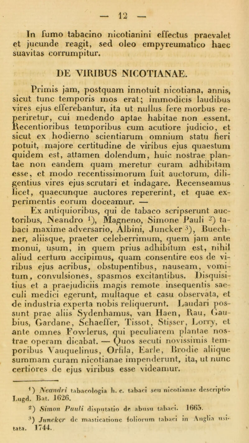 In fumo labacino rilcolianini effectus praevalet et jucunde reagit, sed oleo empyreumatico haec suavitas corrumpitur. DE VIRIBUS N [COTIANAE. Primis jam, postquam innotuit nicotiana, annis, sicut tunc temporis mos erat; immodicis laudibus vires ejus efferebantur, ita ut nullus fere morbus re- periretur, cui medendo aptae habitae non essent. Kecentioribus temporibus cum acutiore judicio, et sicut ex hodierno scientiarum omnium statu fieri potuit, majore certitudine de viribus ejus quaestum quidem est, attamen dolendum, huic nostrae plan- tae non eandem quam meretur curam adhibitam esse, et modo recentissimorum fuit auctorum, dili- gentius vires ejus scrutari et indagare. Recenseamus licet, quaecunque auctores repererint, et quae ex- perimentis eorum doceamur. — Ex antiquioribus, qui de tabaco scripserunt auc- toribus, Neandro t), Magneno, Simone Pauli 2) ta- baci maxime adversario. Albini, Juricker^^), Buech- ner, aliisque, praeter celeberrimum, quem jam ante monui, usum, in quem prius adhibitum est, nihil aliud certum accipimus, quam consentire eos de vi- ribus ejus acribus, obstupentibus, nauseam, vomi- tum, convulsiones, spasmos excitantibus. Disquisi- tius et a praejudiciis magis remote insequentis sae- culi medici egerunt, multaque et casu observata, et de industria experta nobis reliquerunt. Laudari yios- sunt prae aliis Sydenharnus, van Haen, Rau, (iau- bius, Gardane, Schaeffer, Tissot, Stisscr, Lorry, et ante omnes Fowlerus, qui peculiarem plantae nos- trae operam dicabat. — Quos secuti novissimis tem- poribus Vauquelinus, Oriila, Earle, Brodie aliique summam curam nicotianae impenderunt, ita, ut nunc certiores de ejus viribus esse videamur. U Neandri tab.icologia ti. c. tahari son nicotianae descriptio I.ngd. Ttat. J()26. 2) Simon Pauli disputatio de abusu tabaci. IHb.a. '^) Juncko' de masticatione foliorum tatiaci in Angba usi- tata. 1744.