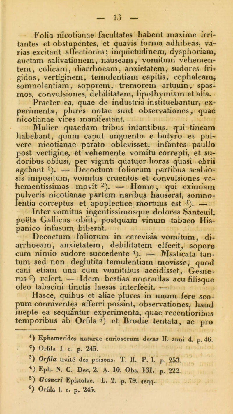 Folia nicotianae facultates habent maxime irri- tantes et obstupentes, et quavis forma adhibeas, va- rias excitant allectiones; inquietudinem, dysphoriam, auctam salivationem, nauseam, vomitum vehemen- tem, colicam, diarrhoeam, anxietatem, sudores fri- gidos, vertiginem, temulentiam capitis, cephaleam, somnolentiam, soporem, tremorem artuum, spas- mos, convulsiones, debilitatem, lipothymiam et alia. Praeter ea, quae de industria instituebantur, ex- perimenta, plures notae sunt observationes, quae nicotianae vires manifestant. Mulier quaedam tribus inlantibus, qui tineam habebant, quum caput unguento e butyro et pul- vere nicotianae parato oblevisset, infantes paullo post vertigine, et vehemente vomitu correpti, et su- doribus oblusi, per viginti quatuor horas quasi ebrii agebant i). — Decoctum mliorum partibus scabio- sis impositum, vomitus cruentos et convulsiones ve- hementissimas movit ^). — Homo, qui eximiam pulveris nicotianae partem naribus hauserat, somno- lentia correptus et apoplectice mortuus est 3,). — Inter vomitus ingentissimosque dolores Santeuil, poeta Gallicus obiit, postquam vinum tabaco His- panico infusum biberat. Decoctum foliorum in cerevisia vomitum, di- arrhoeam, anxietatem, debilitatem effecit, sopore cum nimio sudore succedente — Masticata tan- tum sed non deglutita temulentiam movisse, quod cani etiam una cum vomitibus accidisset, Gesne- rus 5) refert. — Idem bestias nonnullas acu filisque oleo tabacini tinctis laesas interfecit. — Hasce, quibus et aliae plures in unum fere sco- pum conniventes afferri possint, observationes, haud inepte ea sequantur experimenta, quae recentioribus temporibus ab Orfila 6) et Brodie tentata, ac pro *) Ephemerides naturae curiosorum decas II. anni 4. p. 46. / * *) Orfila I. c. p. 245. *) Orfila traite des polsons. T. II. P. T. p. 251. *) Eph. N. C. Dec. 2. A. 10. Obs. 131. p. 222. ®) Gesneri Epistolae. L. 2. p. 70. seqq. *) Orfila I. c. p, 245.