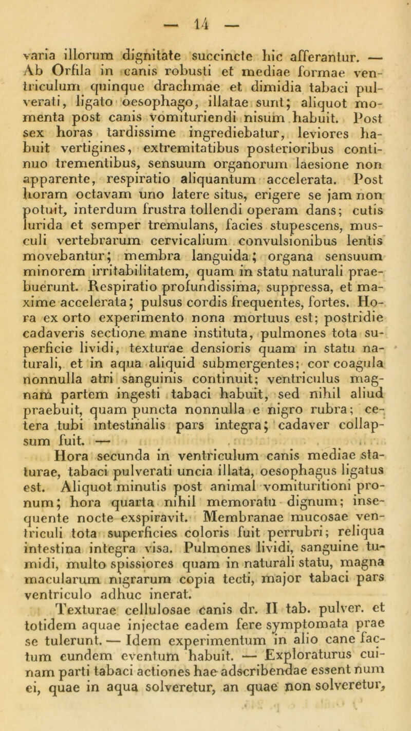 varia Illorum dii^nitate succincte hic afferantur. — Ab Orfila in canis robusti et mediae formae ven- triculum quinque drachmae et dimidia tabaci pul- verati, ligato oesophago, illatae sunt; aliquot mo- menta post canis vomituriendi nisum habuit. Post sex horas tardissime ingrediebatur, leviores ha- buit vertigines, extremitatibus posterioribus conti- nuo trementibus, sensuum organorum laesione non apparente, respiratio aliquantum accelerata. Post horam octavam uno latere situs, erigere se jam non potuit, interdum frustra tollendi operam dans; cutis lurida et semper tremulans, facies stupescens, mus- culi vertebrarum cervicalium convulsionibus lentis movebantur; membra languida; organa sensuum minorem irritabilitatem, quam in statu naturali prae- buerunt. Respiratio profundissima, suppressa, et ma- xime accelerata; pulsus cordis frequentes, fortes. Ho- ra exorto experimento nona mortuus est; postridie cadaveris sectione mane instituta, pulmones tota su- perficie lividi, texturae densioris quam in statu na- turali, et in aqua aliquid submergentes; cor coagula nonnulla atri sanguinis continuit; ventriculus mag- nam partem ingesti tabaci habuit, sed nihil aliud praebuit, quam puncta nonnulla e nigro rubra; ce- tera tubi intestinalis pars integra; cadaver collap- sum fuit. — . Hora secunda in ventriculum canis mediae sta- turae, tabaci pulverati uncia illata, oesophagus ligatus est. Aliquot minutis post animal vomituritioni pro- num; hora quarta nihil memoratu dignum; inse- quente nocte exspiravit. Membranae mucosae ven- triculi tota superficies coloris fuit pcrrubri; reliqua intestina integra visa. Pulmones lividi, sanguine tu- midi, multo spissiores quam in naturali statu, magna macularum nigrarum copia tecti, major tabaci pars ventriculo adhuc inerat. Texturae cellulosae canis dr. II tab. pulver, et totidem aquae Injectae eadem fere symptomata prae se tulerunt. — Idem experimentum in alio cane fac- tum eundem eventum habuit. — Exploraturus cui- nam parti tabaci actiones haeadscribendae essent num ei, quae in aqua solveretur, an quae non solveretur.