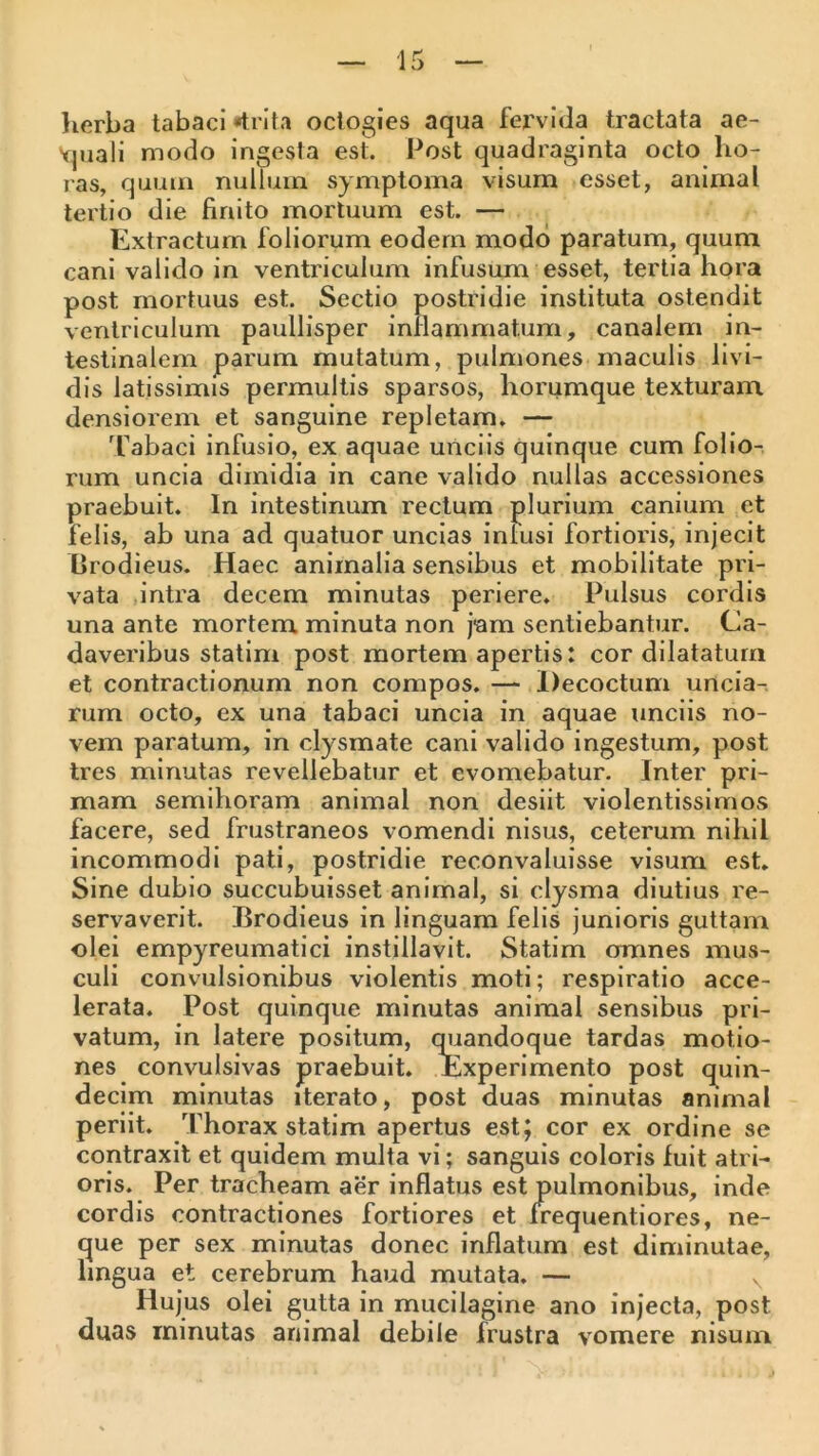 lierba tabaci «trita octogies aqua fervida tractata ae- Vjuali modo ingesta est. Post quadraginta octo ho- ras, quum nullum symptoma visum esset, animal tertio die finito mortuum est. — Extractum foliorum eodem modd paratum, quum cani valido in ventriculum infusum esset, tertia hora post mortuus est. Sectio postridie instituta ostendit ventriculum paullisper inflammatum, canalem in- testinalem parum mutatum, pulmones maculis livi- dis latissimis permultis sparsos, horumque texturam densiorem et sanguine repletam, — Tabaci infusio, ex aquae unciis quinque cum folio- rum uncia dimidia in cane valido nullas accessiones praebuit. In intestinum rectum plurium canium et felis, ab una ad quatuor uncias iniusi fortioris, injecit Grodieus. Haec animalia sensibus et mobilitate pri- vata intra decem minutas periere. Pulsus cordis una ante mortem minuta non jam sentiebantur. Ca- daveribus statim post mortem apertis: cor dilatatum et contractionum non compos. — Decoctum uncia- rum octo, ex una tabaci uncia in aquae unciis no- vem paratum, in clysmate cani valido ingestum, post tres minutas revellebatur et evomebatur. Inter pri- mam semihoram animal non desiit violentissimos facere, sed frustraneos vomendi nisus, ceterum nihil incommodi pati, postridie reconvaluisse visum est. Sine dubio succubuisset animal, si clysma diutius re- servaverit. Brodieus in linguam felis junioris guttam olei empyreumatici instillavit. Statim omnes mus- culi convulsionibus violentis moti; respiratio acce- lerata. Post quinque minutas animal sensibus pri- vatum, in latere positum, qiiandoque tardas motio- nes convulsivas praebuit. Experimento post quin- decim minutas iterato, post duas minutas animal periit. Thorax statim apertus est; cor ex ordine se contraxit et quidem multa vi; sanguis coloris fuit atri- oris. Per tracheam aer inflatus est pulmonibus, inde cordis contractiones fortiores et frequentiores, ne- que per sex minutas donec inflatum est diminutae, hngua et cerebrum haud mutata. — Hujus olei gutta in mucilagine ano injecta, post duas minutas animal debile frustra vomere nisum