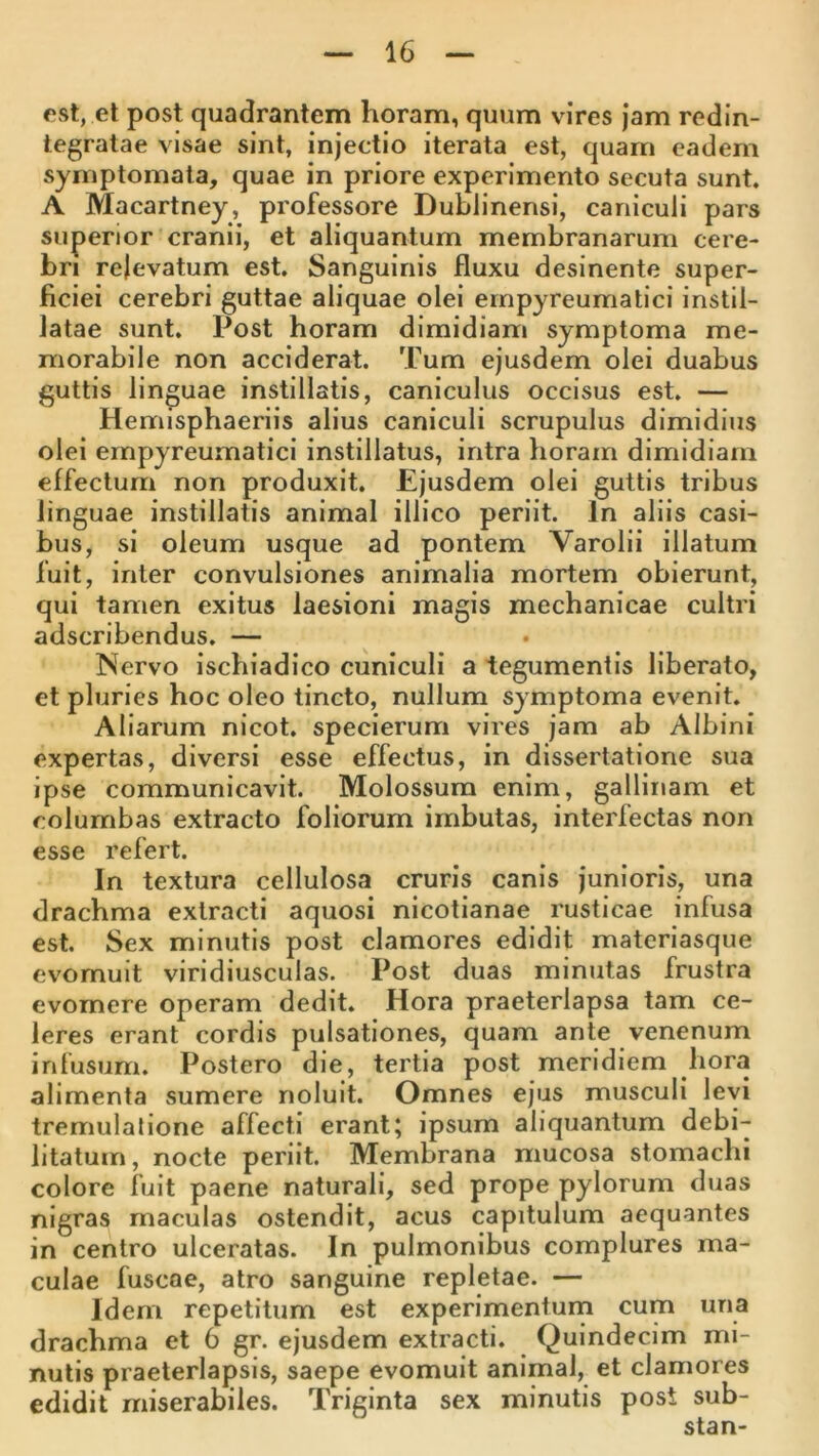 est, et post quadrantem horam, quum vires jam redin- tegratae visae sint, injectio iterata est, quam eadem symptomata, quae in priore experimento secuta sunt. A Macartney, professore Dublinensi, caniculi pars superior cranii, et aliquantum membranarum cere- bri relevatum est. Sanguinis fluxu desinente super- ficiei cerebri guttae aliquae olei ernpyreumatici instil- latae sunt. Post horam dimidiam symptoma me- morabile non acciderat. Tum ejusdem olei duabus guttis linguae instillatis, caniculus occisus est. — Hemisphaeriis alius caniculi scrupulus dimidius olei ernpyreumatici instillatus, intra horam dimidiam effectum non produxit. Ejusdem olei guttis tribus linguae instillatis animal illico periit. In aliis casi- bus, si oleum usque ad pontem Varolii illatum fuit, inter convulsiones animalia mortem obierunt, qui tamen exitus laesioni magis mechanicae cultri adscribendus. — Nervo ischiadico cuniculi a tegumentis liberato, et pluries hoc oleo tincto, nullum symptoma evenit. Aliarum nicot. specierum vires jam ab Albini expertas, diversi esse effectus, in dissertatione sua ipse communicavit. Molossum enim, gallinam et columbas extracto foliorum imbutas, interfectas non esse refert. In textura cellulosa cruris canis junioris, una drachma extracti aquosi nicotianae rusticae infusa est. Sex minutis post clamores edidit materiasque evomuit viridiusculas. Post duas minutas frustra evomere operam dedit. Hora praeterlapsa tam ce- leres erant cordis pulsationes, quam ante venenum infusum. Postero die, tertia post meridiem hora alimenta sumere noluit. Omnes ejus musculi levi tremulatione affecti erant; ipsum aliquantum debi- litatum, nocte periit. Membrana mucosa stomachi colore fuit paene naturali, sed prope pylorum duas nigras maculas ostendit, acus capitulum aequantes in centro ulceratas. In pulmonibus complures ma- culae fuscae, atro sanguine repletae. — Idem repetitum est experimentum cum una drachma et 6 gr. ejusdem extracti. Quindecim mi- nutis praeterlapsis, saepe evomuit animal, et clamores edidit miserabiles. Triginta sex minutis post sub- stan-