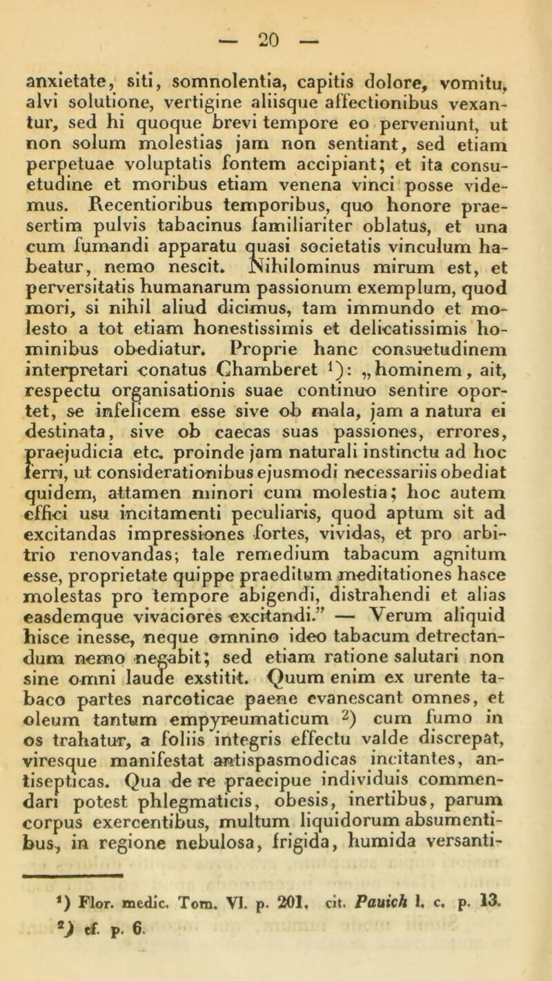 anxietate, siti, somnolentia, capitis dolore, vomitu, alvi solutione, vertigine aliisque affectionibus vexan- tur, sed hi quoque brevi tempore eo perveniunt, ut non solum molestias jam non sentiant, sed etiam perpetuae voluptatis fontem accipiant; et ita consu- etudine et moribus etiam venena vinci posse vide- mus. Recentioribus temporibus, quo honore prae- sertim pulvis tabacinus lamiliariter oblatus, et una cum fumandi apparatu quasi societatis vinculum ha- beatur, nemo nescit. Nihilominus mirum est, et perversitatis humanarum passionum exemplum, quod mori, si nihil aliud dicimus, tam immundo et mo- lesto a tot etiam honestissimis et delicatissimis ho- minibus obediatur. Proprie hanc consuetudinem interpretari conatus Chamberet i): „hominem, ait, respectu organisationis suae continuo sentire opor- tet, se infelicem esse sive ob mala, jam a natura ei destinata, sive ob caecas suas passiones, errores, praejudicia etc, proinde jam naturali instinctu ad hoc ierri, ut considerationibus ejusmodi necessariis obediat quidem, attamen minori cum molestia; hoc autem effici usu incitamenti peculiaris, quod aptum sit ad excitandas impressiones fortes, vividas, et pro arbi- trio renovandas; tale remedium tabacum agnitum esse, proprietate quippe praeditum meditationes hasce molestas pro tempore abigendi, distrahendi et alias easdemque vivaciores excitandi.” — Verum aliquid hisce inesse, neque omnino ideo tabacum detrectan- dum nemo negabit; sed etiam ratione salutari non sine omni laude exstitit. Quum enim ex urente ta- baco partes narcoticae paene evanescant omnes, et oleum tantum empyreumaticum 2) cum fumo in os trahatur, a foliis integris effectu valde discrepat, viresque manifestat antispasmodicas incitantes, an- tlsepticas. Qua de re praecipue individuis commen- dari potest phlegmaticis, obesis, inertibus, parum corpus exercentibus, multum liquidorum absumenti- bus, in regione nebulosa, frigida, humida versanti- *) Flor, medie. Tom. VI. p. 201, cit. Pauich 1, c, p. 13. ef. p. 6.