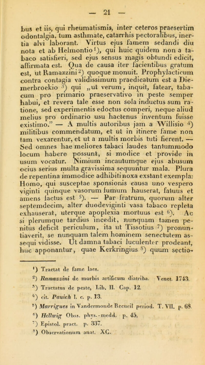 Lus et iis, qui rheumatismis, inter ceteros praesertim odontalgia, Ium asthmate, catarrhis pectoralibus, iner- tia alvi laborant. Virtus ejus famem sedandi diu nota et ab Helmontio ^), qui huic quidem non a ta- baco satisfieri, sed ejus sensus magis obtundi edicit, affirmata est. Qua de causa iter facientibus gratum est, utRamazziniQ quoque monuit. Prophylacticum contra contagia validissimum praedicatum est a Die- merbroekio qui „ut verum, inquit, fatear, taba- cum pro primario praeservalivo in peste semper habui, et revera tale esse non sola inductus sum ra- tione, sed experimentis edoctus comperi, neque aliud melius pro ordinario usu hactenus inventum fuisse existimo.” — A multis autoribus jam a Willisio militibus commendatum, et ut in itinere fame non tam vexarentur, et ut a multis morbis tuti fierent, — Sed omnes hae meliores tabaci laudes tantummodo locum habere possunt, si modice et provide in usum vocatur. Nimium incautumque ejus abusum ocius serius multa gravissima sequuntur mala. Plura de repentina immodice adhibiti noxa exstant exempla: Homo, qui susceptae sponsionis causa uno vespero viginli quinque vasorum lumum hauserat, fatuus et amens factus est — Par fratrum, quorum alter septemdecim, alter duodeviginti vasa tabaco repleta exhauserat, uterque apoplexia mortuus est 6). Ac si plerumque tardius incedit, nunquam tamen pe- nitus deficit periculum, ita ut Tissotius pronun- tiaverit, se nunquam talem hominem senectutem as- sequi vidisse. Ut damna tabaci luculenlc-r prodeant, liLic apponantur, quae Kerkringius. §) quum sectio- *) Tractat de fame laes. Ramazzini de morbis artificum diatriba. Veiict. 171T. Tractatus de peste, Lib. II. Cap. 12. '* *') cit. Pauich I. c. p. 13. *) Mnrri^ues in V.andermoiule Recucit period. T. VII. p. 68. Helltviff Obss. phvs.-rncdd. p. 45. ’) Epi.stol. pract. p. 337. ®) Observationum anat. XG.