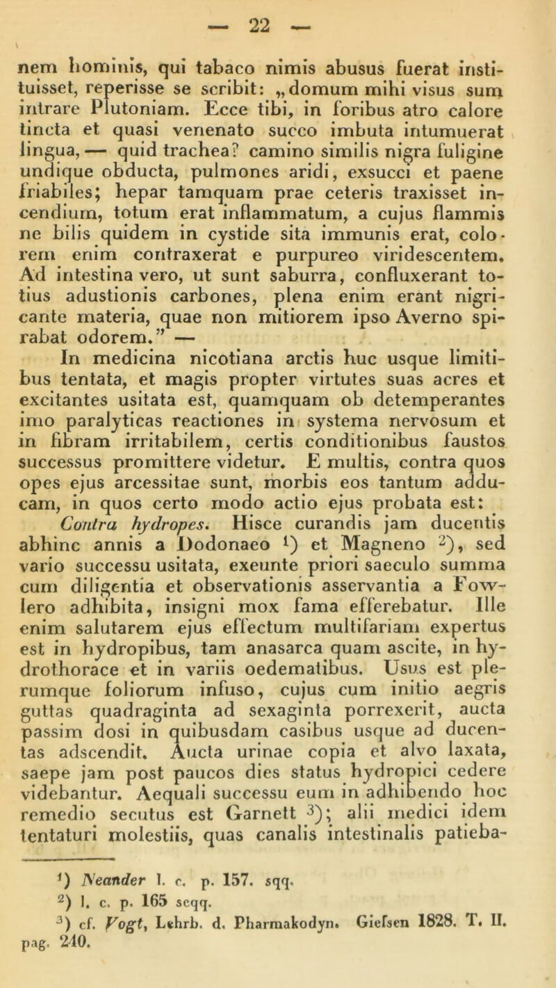 \ nem hominis, qui tabaco nimis abusus fuerat insti- tuisset, reperisse se scribit: „domum mihi visus suna intrare Plutoniam. Ecce tibi, in foribus atro calore lincta et quasi venenato succo imbuta intumuerat lingua,— quid trachea? camino similis ni^ra fuligine undique obducta, pulmones aridi, exsucci et paene friabiles; hepar tamquam prae ceteris traxisset in- cendium, totum erat inflammatum, a cujus flammis ne bilis quidem in cystide sita immunis erat, colo- rem enim contraxerat e purpureo viridescentem. Ad intestina vero, ut sunt saburra, confluxerant to- tius adustionis carbones, plena enim erant nigri- cante materia, quae non mitiorem ipso Averno spi- rabat odorem.” — In medicina nicotiana arctis huc usque limiti- bus tentata, et magis propter virtutes suas acres et excitantes usitata est, quamquam ob detemperantes imo paralyticas reactiones in - systema nervosum et in fibram irritabilem, certis conditionibus faustos succcvssus promittere videtur. E multis, contra quos opes ejus arcessitae sunt, morbis eos tantum addu- cam, in quos certo modo actio ejus probata est: Contra hydropes. Hisce curandis jam ducentis abhinc annis a Dodonaeo et Magneno ^), sed vario successu usitata, exeunte priori saeculo summa cum diligentia et observationis asservantia a Eow- lero adhibita, insigni mox fama efferebatur. Ille enim salutarem ejus effectum multifariam expertus est in hydropibus, tam anasarca quam ascite, in hy- drothorace et in variis oedematibus. Usus est ple- rumque foliorum infuso, cujus cum initio aegris guttas quadraginta ad sexaginta porrexerit, aucta passim dosi in quibusdam casibus usque ad ducen- tas adscendit. Aucta urinae copia et alvo laxata, saepe jam post paucos dies status hydropici cedere videbantur. Aequali successu eum in adhibendo hoc remedio secutus est Garnett ^); alii medici idem lentaturi molestiis, quas canalis intestinalis patieba- Neander 1. c. p. 157. sqq. I. c. p. 165 scqq. cf. Vogtf L(thrb. d, Pharmaltodyn. Glefsen 1828. T. II. pag. 210.