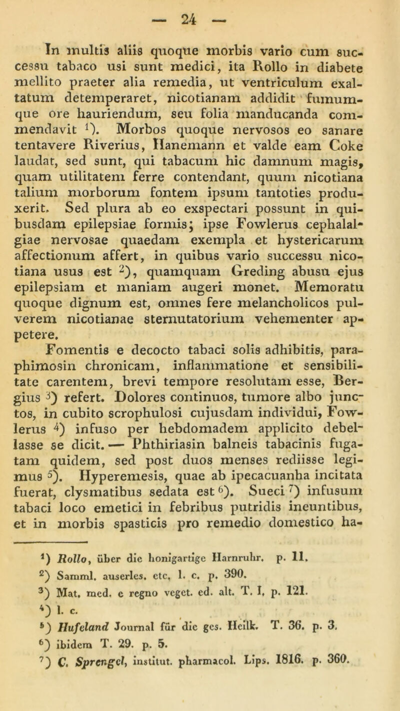 In inultis aliis quoque morbis vario cum suc- cessu tabaco usi sunt medici, ita Rollo in diabete mellito praeter alia remedia, ut ventriculum exal- tatum detemperaret, nicotianam addidit fumum- que ore hauriendum, seu folia manducanda com- mendavit 0. Morbos quoque nervosos eo sanare tentavere Riverius, Hanemann et valde eam Coke laudat, sed sunt, qui tabacum hic damnum magis, quam utilitatem ferre contendant, quum nicotiana talium morborum fontem ipsum tantoties produ- xerit. Sed plura ab eo exspectari possunt in qui- busdam epilepsiae formis; ipse Fowlerus cephalal- giae nervosae quaedam exempla et hystericarum affectionum affert, in quibus vario successu nico- tiana usus est 2), quamquam Greding abusu ejus epilepsiam et maniam augeri monet. Memoratu quoque dignum est, omnes fere melancholicos pul- verem nicotianae sternutatorium vehementer ap- petere. Fomentis e decocto tabaci solis adhibitis, para- pbimosin chronicam, inflammatione et sensibili- tate carentem, brevi tempore resolutam esse, Ber- gius refert. Dolores continuos, tumore albo junc- tos, in cubito scrophulosi cujusdam individui, Fow- lerus infuso per hebdomadem applicito debel- lasse se dicit. — Phthiriasin balneis tabacinis fuga- tam quidem, sed post duos menses rediisse legi- mus 5). Hyperemesis, quae ab ipecacuanha incitata fuerat, clysmatibus sedata est ^). Sueci ^ infusum tabaci loco emetici in febribus putridis ineuntibus, et in morbis spasticis pro remedio domestico ha- *) Rollo, uber die honigartige Harnruhr. p. 11. Samml. auserlcs, ctc, 1. c, p. 390. Mat, med. e regno veget, ed. ait. T. I, p. 121. 1. c. Hufeland Journal fur dic gcs. Hcilk. T. 36. p. 3, ibidem T. 29. p. 5. C. Sprcngdt instliut. pharmacol. Lips, 1816. p. 360.