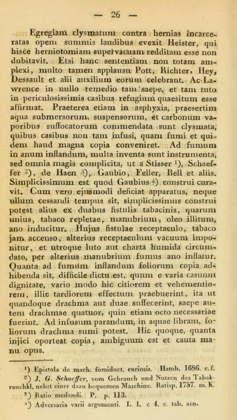 Egregiam clysmatum contra hernias incarce- ratas opem summis laudibus evexit Heister, qui hisce herniotomiam supervacuam redditam esse non dubitavit. Etsi hanc sententiam non totam am- plexi, multo tamen applausu Pott, Kichter, Hey, Dessault et alii auxilium eonim celebrant. Ac La- wrence in nullo remedio tam'saepe, et tam tuto in periculosissimis casibus refugium quaesitum esse affirmat. Praeterea etiam in asphyxia, praesertim aqua submersorum, suspensorum, et carbonum va- poribus suffocatorum commendata sunt clysmata, quibus casibus non tam infusi, quam fumi et qui- dem haud magna copia conveniret. Ad fumum in anum inflandum, multa inventa sunt instrumenta, sed omnia magis complicita, ut a Stisser i), Schaef- fer “), de Haen ^), Gaubio, Feller, Peli et aliis. Simplicissimum est quod Gaubiusi) construi cura- vit. Cum vero ejusmodi deficiat apparatus, neque ullum cessandi tempus sit, simplicissimus construi potest alius ex duabus fistulis tabacinis, quarum unius, tabaco repletae, manubrium, oleo illitum, ano inducitur. Hujus fistulae receptaculo, tabaco jam accenso,* alterius receptaculum vacuum impo- nitur, et utroque luto aut charta humida circum- dato, per alterius manubrium fumus ano inflatur. Quanta ad fumiini inflandum foliorum copia ad- hibenda sit, difficile dictu.est, quum e varia casuum dignitate, vario modo hic citiorem et vehementio- rem, illic tardiorem effectum praebuerint, ita ut quandoque drachma aut duae suffecerint, saepe au- tem drachmae quatuor, quin etiam octo necessariae fuerint. Ad infusum parandum, in aquae libram, fo- liorum drachma sumi potest. Hic quoque, quanta injici oporteat copia, ambiguum est et cauta ma- nu opus. *) Epistola clc mach. fumUuct, curiosis. Hamb. 1686. c. f. J, Gr. Schaeffer, vom Gcbranch tind Nut/.cn des Tabak- rauchld, nebst einer dazn bcquemen Maschine. llafisp. 1/57. m. K Ilatio medendi. P. p. 113. Adversaria varii argumenti. L. I. c 4. c. tab. aen.