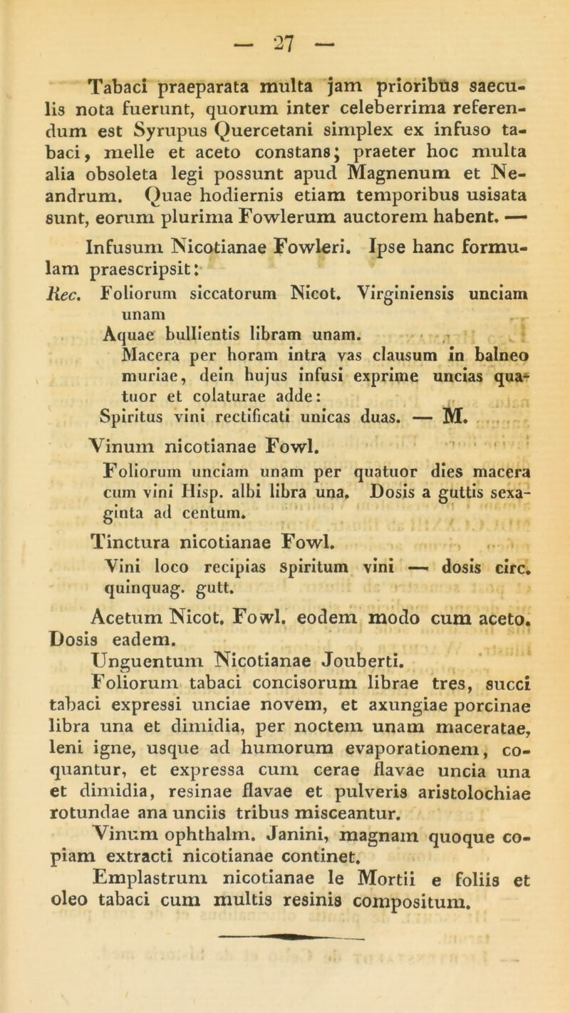 Tabaci praeparata multa jam prioribtis saecu- lis nota fuerunt, quorum inter celeberrima referen- dum est Syrupus Quercetani simplex ex infuso ta- baci, meile et aceto constans; praeter hoc multa alia obsoleta legi possunt apud Magnenum et Ne- andrum. Quae hodiernis etiam temporibus usisata sunt, eorum plurima Fowlerum auctorem habent. — Infusum Nicotianae Fowleri, Ipse hanc formu- lam praescripsit: Rec. Follonim siccatorum Nicot. Virginiensis unciam unam Aquae bullientis libram unam. • Macera per horam intra vas clausum in balneo muriae, dein hujus infusi exprime uncias qua^ tuor et colaturae adde: Spiritus vini rectificatl unicas duas. — M. . . Vinum nicotianae Fowl, ■' ‘ ' ‘ Foliorum unciam unam per quatuor dies macera cum vini HIsp. albi libra una. Dosis a guttis sexa- glnta ad centum. Tinctura nicotianae Fowl. Vini loco recipias Spiritum vini —- dosis circ, quinquag. gutt. Acetum Nicot, Fovvl. eodem modo cum aceto. Dosis eadem. Unguentum Nicotianae Jouberti. Foliorum tabaci concisorum librae tres, succi tabaci expressi unciae novem, et axungiae porcinae libra una et dimidia, per noctem unam maceratae, leni igne, usque ad humorum evaporationem, co- quantur, et expressa cum cerae flavae uncia una et dimidia, resinae flavae et pulveris aristolochiae rotundae ana unciis tribus misceantur. Vinum ophthalm. Janini, magnam quoque co- piam extracti nicotianae continet. Emplastrum nicotianae le Mortii e foliis et oleo tabaci cum multis resinis compositum.