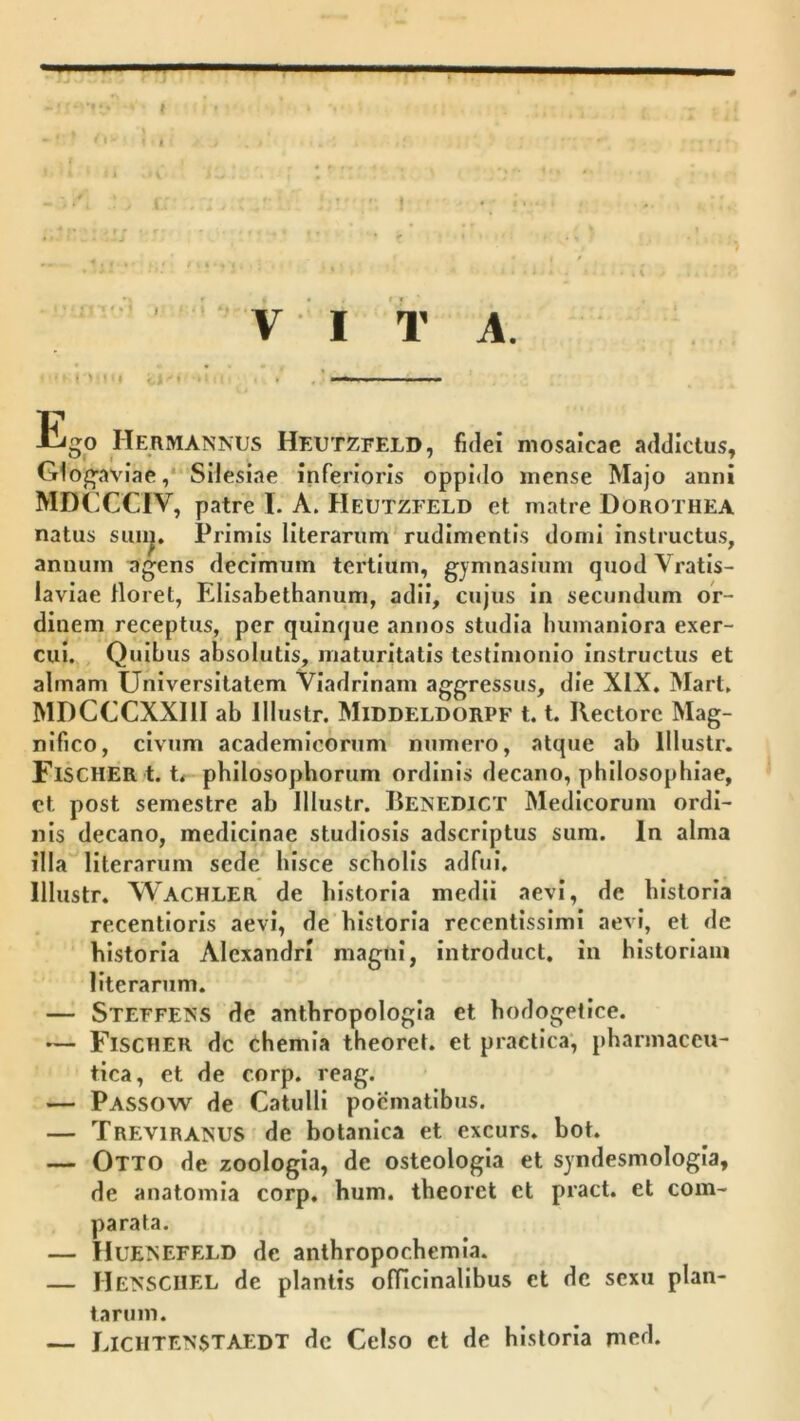 M ! »P 'I '!■ . I' I i - I. ' ' V-' I 'i' A. (»• ( ' Ego Hermannus Heutzfeld, fidei mosalcae addictus, Glogaviae,* Silesiae inferioris oppido mense Majo anni MDCCCIV, patre l. A. Heutzfeld et matre DoROTHEA natus Primis literarum rudimentis domi instructus, annum agens decimum tertium, gymnasium quod Vratis- laviae floret, Elisabethanum, adii, cujus in secundum or- dinem receptus, per quinque annos studia Immaniora exer- cui. , Quibus absolutis, maturitatis testimonio instructus et almam Universitatem Viadrinam aggressus, die XIX. Mart. MDCCCXXIII ab lllustr. Middeldorpf 1.1. Rectore Mag- nifico, civTim academicorum numero, atque ab lllustr. FiSCHERt. t< philosophorum ordinis decano, philosophiae, ct post semestre ab lllustr. Renedict Medicorum ordi- nis decano, medicinae studiosis adscrlptus sum. In alma illa literarum sede hisce scholis adfui, lllustr. Wachler de historia medii aevi, de historia recentloris aevi, de historia recentlsslmi aevi, et de historia Alexandri magni, introduct. in historiam literarum. — Steffe?vS de anthropologia et hodogetice. •— Fischer dc chemia theoret. et practica', pharmaceu- tica, et de corp. reag. — Passow de Catulli poematibus. — Treviranus de botanica et excurs. bot. — Otto de zoologia, de osteologla et syndesmologla, de anatomia corp. hum. theoret et pract. et com- parata. — HueJsEFELD de anthropochemia. — Hensciiel de plantis ofilcinallbus et dc sexu plan- tarum. — Lichtenstaedt dc Celso ct de historia mcd.