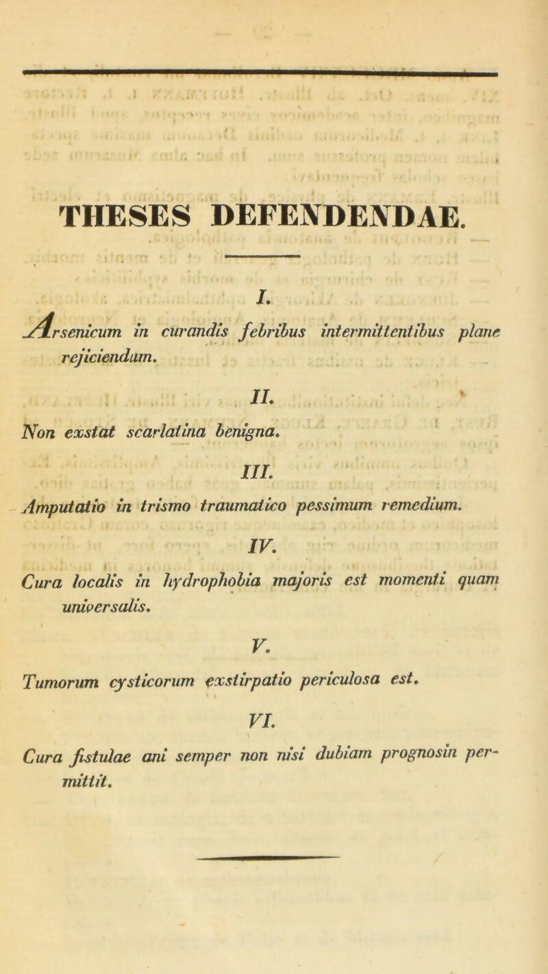 \ J. 1 THESES DEFENDENDAE. I. .j4rseTUCwn in curandis febribus intermiiteniibus plane rejiciendum. IL Non exstat scarlatina benigna^ III. Amputatio in trismo traumatico pessimum remedium. IV. Cura localis in hydrophobia majoris est momenti quam universalis. V. Tumorum cysticorum eoestirpatio periculosa est. ‘ I VI. Cura fistulae ani semper non nisi dubiam prognosm per- mittit.