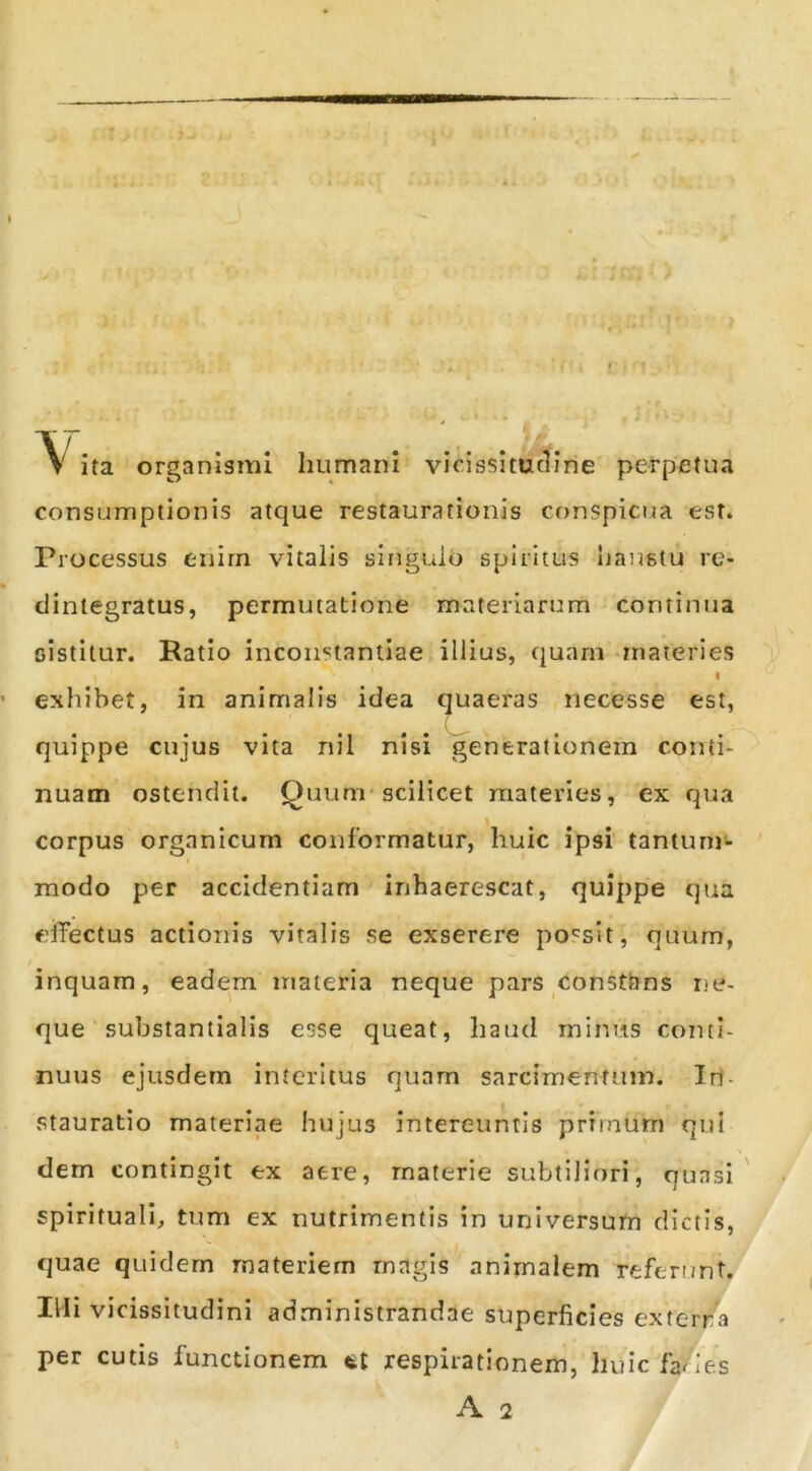 I V ita organismi humani vicissitu^Irie perpetua consumptionis atque restaurationis conspicua est. Processus enirn vitalis singulo spiritus haustu re» clintegratus, permutatione materiarum continua sistitur. Ratio inconstantiae illius, quarn -materies I exhibet, in animalis idea quaeras necesse est, ( quippe cujus vita riil nisi generationem conti- nuam ostendit. Quum-scilicet materies, ex qua I corpus organicum conformatur, huic ipsi tantum- modo per accidentiam inhaerescat, quippe qua eifectus actionis vitalis se exserere po'^sIt, quum, inquam, eadem inaieria neque pars constbns ne- que substantialis esse queat, haud minus conti- nuus ejusdem interitus quam sarcimenfuin. Irl- stauratio materiae hujus intereuntis primum qui dem contingit ex aere, materie subtiliori, quasi' spirituali, tum ex nutrimentis in universum dictis, quae quidem materiem magis animalem referunt. Illi vicissitudini administrandae superficies exterra per cutis functionem respirationem, huic fa/ie.s A 2