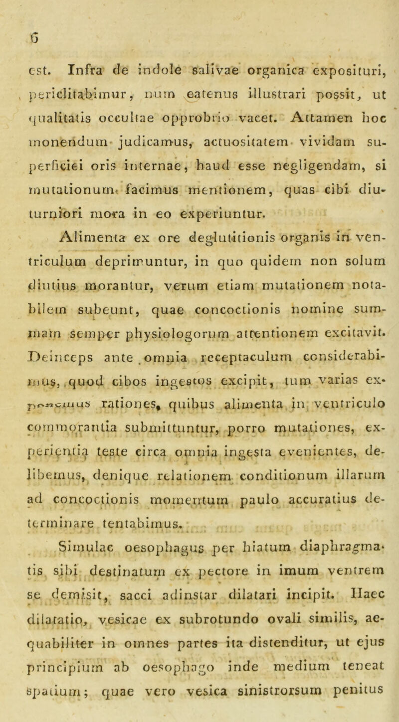 G est. Infra cie indole salivae organica exposituri, > periclitabimur, num eatenus illustrari possit, ut «jualitalis occultae opprobrio vacet. Attamen boc monendum* judicamus, actuosltatem vividam su- perficiei oris internae, haud esse negligendarn, si mutalionurnt facimus mentionem, quas cibi diu- turniori mora in eo experiuntur. Alimenta ex ore deglutitionis org.anis in ven- triculum deprimuntur, in quo quidem non solum diutius morantur, verum etiam mutationem nota- bilem subeunt, quae concoctionis nomine surn- inarn seinper physiplogorurn attentionem excitavit. Ileiiiceps ante.omnia receptaculum censiderabi- luusj.c^uod cibos ingestos excipit, tum varias ex- rationes, quibus alimenta in, ventriculo commorantia submittuntur, porro mutationes, ex- pefi^n.fi.'^ teste circa omnia ingesta evenientes, de- .1 libemus, denique relationem conditionum illarum ad concoctionis momentum paulo accuratius de- terminare tentabimus. Simulae oesophagus per hiatum dlapbra.§-ma* tis sibi destinaturi! ex pectore in imum ventrem se demjisit, sacci adinstar dilatari incipit. Haec » dilatatio, v.esicae ex subrotundo ovali similis, ae- quabiliter in omnes partes ita distenditur, ut ejus principium ab oesophago inde medium teneat spatium; quae vero vesica sinistrorsum penitus