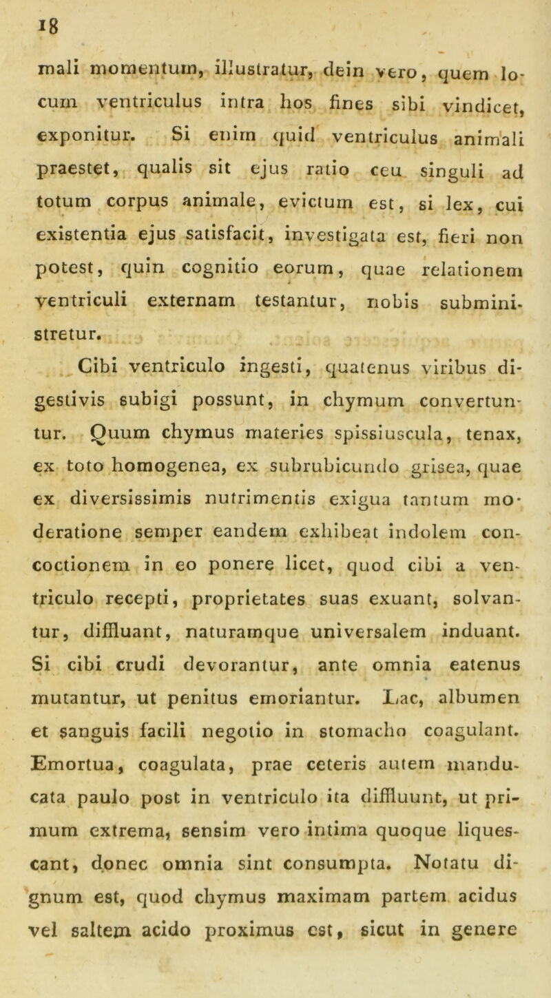 mali momentum, illustratur, clein vero, quem lo- cum ventriculus intra hos fines sibi vindicet, exponitur. Si enirn quid ventriculus animali praestet, qualis sit ejus ratio ceu singuli ad totum corpus animale, evictum est, si lex, cui existentia ejus satisfacit, investigata est, fieri non potest, quin cognitio eorum, quae relationem ventriculi externam testantur, nobis submini- stretur, v Cibi ventriculo ingesti, quatenus viribus di- gesti vis subigi possunt, in chymum convertun- tur. Quum chymus materies spissiuscula, tenax, ex toto homogenea, ex subrubicundo grisea, quae ex diversissimis nutrimentis exigua tantum mo- deratione semper eandem exhibeat indolem con- coctionem in eo ponere licet, quod cibi a ven- triculo recepti, proprietates suas exuant, solvan- tur, diffluant, naturamque universalem induant. Si cibi crudi devorantur, ante omnia eatenus mutantur, ut penitus emoriantur. 1/ac, albumen et sanguis facili negotio in stomacho coagulant. Emortua, coagulata, prae ceteris autem mandu- cata paulo post in ventriculo ita diffluunt, ut pri- mum extrema, sensim vero intima quoque liques- cant, donec omnia sint consumpta. Notatu di- gnum est, quod chymus maximam partem acidus vel saltem acido proximus est, sicut in genere