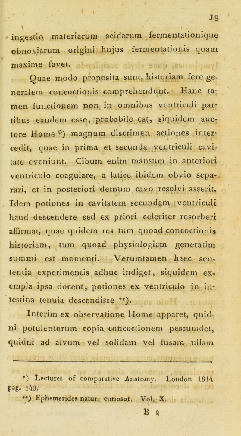 I \ J9 \ • f ingestio materiarum acidarum fermentationique obnoxiarum origini hujus fermentalionis quam maxime favet. Quae modo proposita sunt, historiam fere ge- neralem concoctionis comprehendunt. Hanc ta- men functionem non in omnibus ventriculi par- tibus eandem esse, probabile es;, siquidem auc- tore Home '•^) magnum discrimen actiones inter- cedit, quae in prima et secunda ventriculi cavi- tate eveniunt. Cibum enim mansum in anteriori ventriculo coagulare, a latice ibidem obvio sepa- rari, et in posteriori demum cavo resolvi asserit. Idem potiones in cavitatem secundam •ventriculi liaud descendere sed ex priori celeriter resorberi ■ affirmat, quae quidem res tum quoad concoctionis historiam, tum quoad physiologiam generatim summi est momenti. Verurntamen haec sen- tentia experimentis adhuc indiget, siquidem ex- empla ipsa docent, potiones ex ventriculo in in- testina tenuia descendisse **). Interim ex observatione Home apparet, quid- ni potulentorum copia, concoctionem pessumdet, quidni ad alvum vel solidam vel fusam ullam *') Lectures of comparative Anatomy. London 181<il pag. l40. Ephemerides natur, cutiosor. Vol. X. B