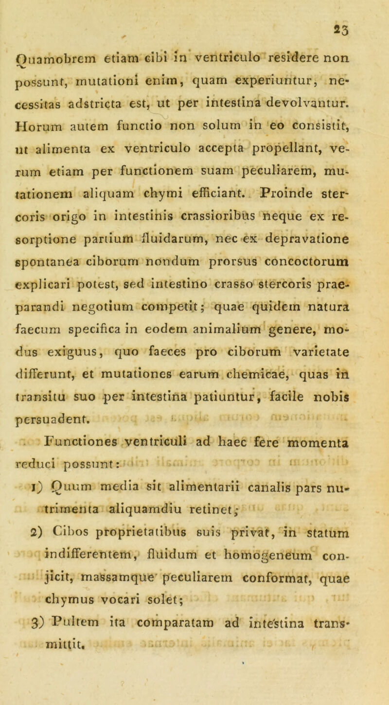 Ouamobrem etiam cibi in ventriculo residere non possunt, mutationi enim, quam experiuntur, ne- cessitas adstricta est, ut per intestina devolvantur. Horum autem functio non solum in eo consistit, ut alimenta ex ventriculo accepta propellant, ve- rum etiam per functionem suam peculiarem, mu- lationem aliquam chymi efficiant. Proinde ster- coris mrlgo in intestinis crassioribus neque ex re- sorptione partium fluidarum, nec ex depravatione spontanea ciborum nondum prorsus concoctorum explicari potest, sed intestino crasso stercoris prae- parandi negotium competit; quae quidem natura faecum specifica in eodem animalium*genere, mo- dus exiguus, quo faeces pro ciborum varietate differunt, et mutationes earum chemicae,^ quas in transitu suo per intestina patiuntur, facile nobis persuadent. ' Functiones ventriculi ad haec fere'momenta reduci possunt:? ' ? '' ' 1) Quum media sit alimentarii canalis pars nu- trimenta aliquamdiu retinet; 2) Cibos proprietatibus suis privat, ih statum indifferentem, fluidum et homogeneum con- ‘ jicit, massamque’ peculiarem conformat, quae chymus vocari solet; ’ 3) Pultem ita comparatam ad inte'stina trans- mittit, • r »