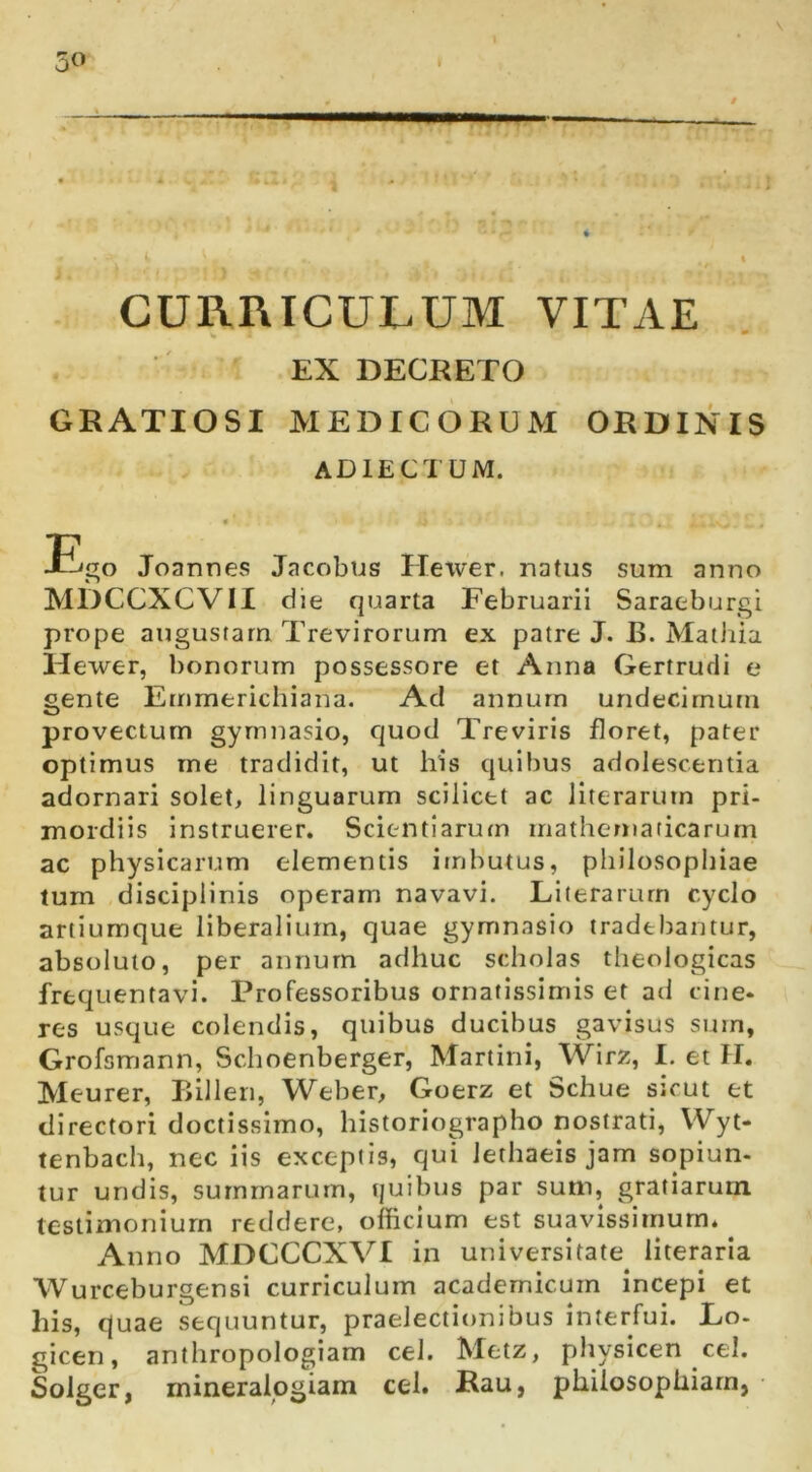 50 ' Bf CURRICULUM VITAE EX DECRETO GRATIOSI MEDICORUM ORDINIS ADIECTUM. Eigo Joannes Jacobtjs Hewer. natus sum anno MDCCXCVII die quarta Februarii Saraeburgi prope augustam Trevirorum ex patre J. B. Mathia Hewer, bonorum possessore et Anna Gertrudi e gente Emmerichiana. Ad annum undecimum provectum gymnasio, quod Treviris floret, pater optimus me tradidit, ut his quibus adolescentia adornari solet, linguarum scilicet ac literarutn pri- mordiis instruerer. Scientiarum mathematicarum ac physicarum elementis imbutus, philosophiae lum disciplinis operam navavi. Literarurn cyclo artiumque liberalium, quae gymnasio tradebantur, absoluto, per annum adhuc scholas theologicas frequentavi. Professoribus ornatissimis et ad cine- res usque colendis, quibus ducibus gavisus sum, Grofsmann, Schoenberger, Martini, Wirz, I. et H. Meurer, Billen, Weber, Goerz et Schue sicut et directori doctissimo, historiographo nostrati, Wyt- tenbach, nec iis exceptis, qui lerhaeis jam sopiun- tur undis, summarum, quibus par sum, gratiarum testimonium reddere, officium est suavissimum. ^ Anno MDCCCXVI in universitate literaria Wurceburgensi curriculum academicum incepi et his, quae sequuntur, praelectionibus interfui. Lo- gicen, anthropologiam cel. Metz, pliysicen cel. Solger, mineralogiam cel. Rau, philosophiam,