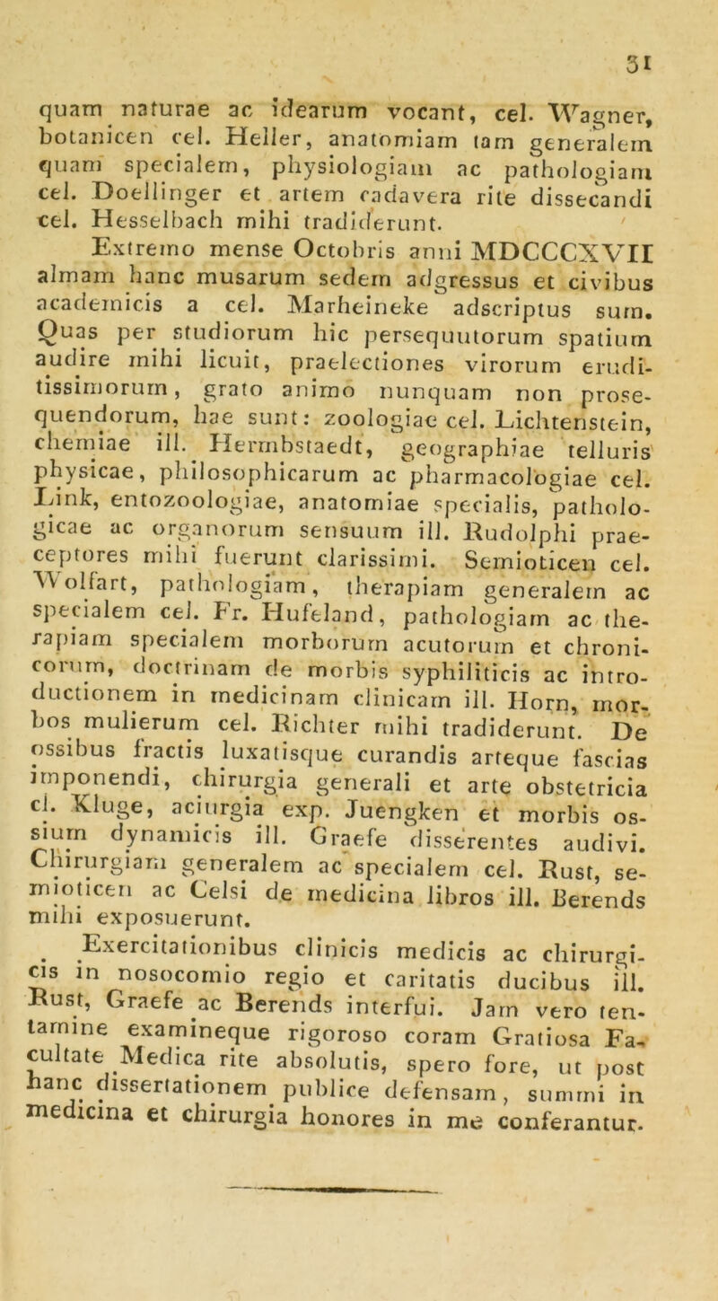 quam naturae ac ic?earum vocant, cel. Warner, boLanicen cel. Heller, anatomiam tam generalem quam specialem, physiologiam ac pathologiarn cel. Doellinger et^ artem cadavera rite dissecandi cel. Hesselbach mihi tradiderunt. ' Extremo mense Octobris anni MDCCCXVir almam hanc musarum sedem adgressus et civibus academicis a cel. Marheineke adscriptus sum. Quas per studiorum hic persequutorum spatium audire mihi licuit, praelectiones virorum erudi- tissimorum, grato animo nunquam non prose- quendorum, hae sunt; zoologiae cel. Lichtenstein, chemiae ill. Herrnbstaedt, geographiae telluris' physicae, philosophicarum ac pharmacologiae cel. Idnlc, entozoologiae, anatomiae specialis, patholo- gicae ac organorum sensuum ill. Rudolphi prae- ceptores mihi fuerunt clarissimi, Semioticen cel. A^VoHart, pathologiarn, therapiam generalem ac specialem cel. br. Hufeland, pathologiarn ac the- rapiam specialem morborum acutorum et chroni- corum, doctrinam de morbis syphiliticis ac intro- ductionem in medicinam clinicam ill. Horn, mor- bos muHerurn cel. Eichter mihi tradiderunt. De ossibus fractis luxatisque curandis arfeque fascias imponendi, chirurgia generali et arte obstetricia cl. Kluge, aciurgia 'exp. Juenglcen et morbis os- sium dynamicis ill. Graefe disseVentes audivi. Chirurgiam generalem ac specialem cel. Rust, se- mioticen ac Celsi de medicina libros ill. Eerends nulli exposuerunt. ^ Exercitationibus clinicis medicis ac chirurgi- as in nosocomio regio et caritatis ducibus ill. Eust, Graefe ac Berends interfui. Jarn vero ten- tarnine examineque rigoroso coram Gratiosa Fav cultate Medica rite absolutis, spero fore, ut post naric dissertationem publice defensam, summi in medicina et chirurgia honores in me conferantur.