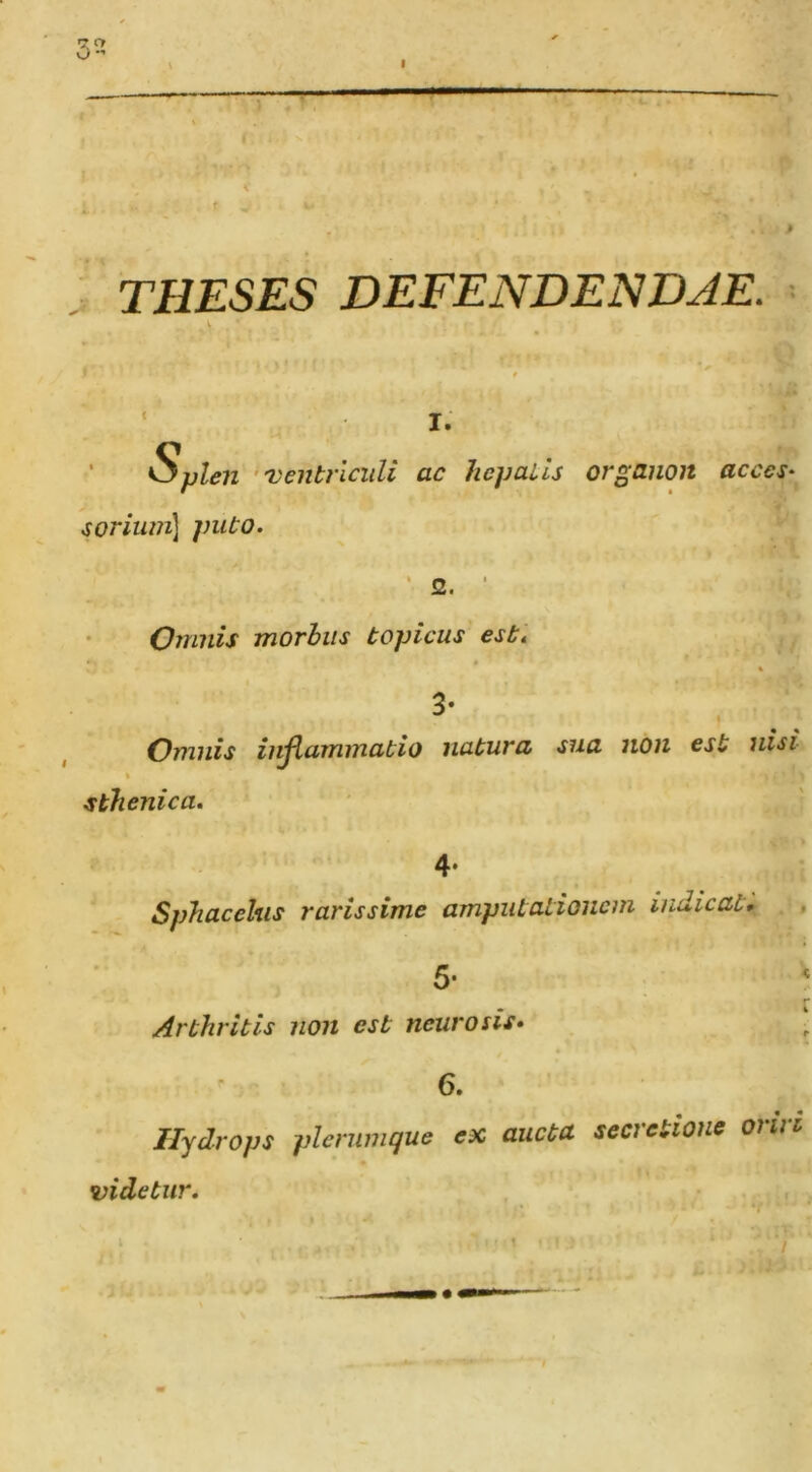 T THESES DEFENDENDAE. ' Splen ‘'Ventriculi ^oriimi^ ]mto. I. f ac hepaiis organon acces‘^ Omnis morhiis topicus este » % 3- Omnis in^ammatio natuva siia non est nisi sthenica. 4- Sphacehis rarissime amputationem indicat, , 5- r Arthritis non est neurosis, 6. Hydrops plernmque ex aucta, secretione oriri videtur. V