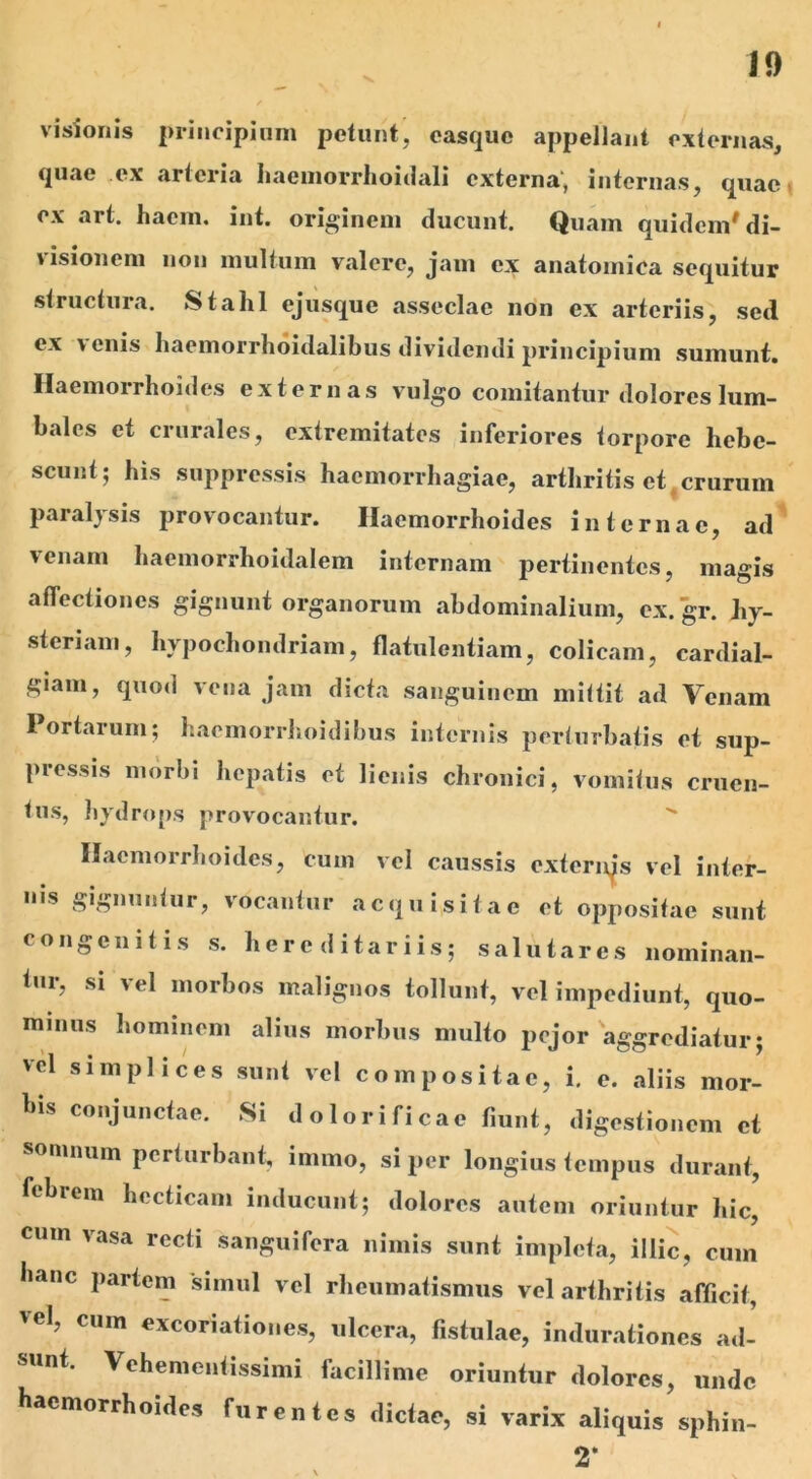 visionis principium petunt, casque appellant externas, quae ex arteria liaemorrhoiclali externa, internas, quae ex art. hacm. int. originem ducunt. Quam quidem'di- 'isionem non multum valere, jam ex anatomica sequitur structura. Stahl ejusque asseclae non ex arteriis, sed ex \ enis haemorrhoidalibus dividendi principium sumunt. Haemorrhoides externas vulgo comitantur dolores lum- bales et crurales, extremitates inferiores torpore hebe- scunt; his suppressis haemorrhagiae, arthritis et crurum paralysis provocantur. Haemorrhoides internae, ad venam liacmorrhoidalem internam pertinentes, magis affectiones gignunt organorum abdominalium, ex. gr. Jiy- steriam, hypochondriam, flatulentiam, colicam, cardial- giam, quod vena jam dicta sanguinem mittit ad Venam Portarum; hacmorrhoidibus internis perturbatis et sup- pressis morbi hepatis et lienis chronici, vomitus cruen- tus, hydrops provocantur. Haemorrhoides, cum vel caussis extenqs vel inter- nis gignuntur, vocantur acquisitae et oppositae sunt congenitis s. hereditariis; salutares nominan- tur, si vel morbos malignos tollunt, vel impediunt, quo- minus hominem alius morbus multo pejor aggrediatur; vel simplices sunt vel compositae, i. e. aliis mor- Ilis conjunctae. Si dolorificae fiunt, digestionem et somnum perturbant, inimo, si per longius tempus durant, febrem hecticam inducunt; dolores autem oriuntur hic, cum vasa recti sanguifera nimis sunt impleta, illic, cum hanc partem simul vel rheumatismus vel arthritis afficit, Vel, CUm €xc°riationes, ulcera, fistulae, indurationes ad- sunt. Vehementissimi facillime oriuntur dolores, unde haemorrhoides furentes dictae, si varix aliquis sphin- 2*