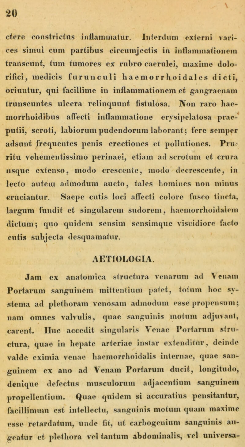 ctere constrictus inflammatur. Interdum externi vari- ces simul cum partibus circumjectis in inflammat ion em transeunt, tum tumores ex rubro caerulei, maxime dolo- rifici, medicis furunculi haemorrhoidales dicti, oriuntur, qui facillime in inflammationem et gangraenam transeuntes ulcera relinquunt fistulosa. Non raro hae- morrboidibus affecti inflammatione crysipelatosa prae- putii, scroti, labiorum pudendorum laborant; fere seinper adsunt frequentes penis erectiones et pollutiones. Pru< ritu vehementissimo perinaei, etiam ad scrotum et crura usque extenso, modo crescente, modo decrescente, in lecto auteiu admodum aucto, tales homines non minus cruciantur. Saepe cutis loci affecti colore fusco tincta, largum fundit et singularem sudorem, haemorrhoidaleni dictum; quo quidem sensim sensimque viscidiore facto cutis subjecta desquamatur. AETIOLOGIA. Jam ex anatomica structura venarum ad \ citam Portarum sanguinem mittentium patet, totum hoc sy- stema ad plethoram venosam admodum esse propensum; nam omnes valvulis, quae sanguinis motum adjuvant, carent. IIuc accedit singularis Venae Portarum stru- ctura, quae in hepate arteriae instar extenditur, deinde valde eximia venae haemorrhoidalis internae, quae san- guinem ex ano ad Venam Portarum ducit, longitudo, denique defectus musculorum adjacentium sanguinem propellentium. Quae quidem si accuratius pensitantur, facillimum est intellectu, sanguinis motum quam maxime esse retardatum, unde fit, ut carbogenium sanguinis au- geatur et plethora vel tantum abdominalis, vel universa-