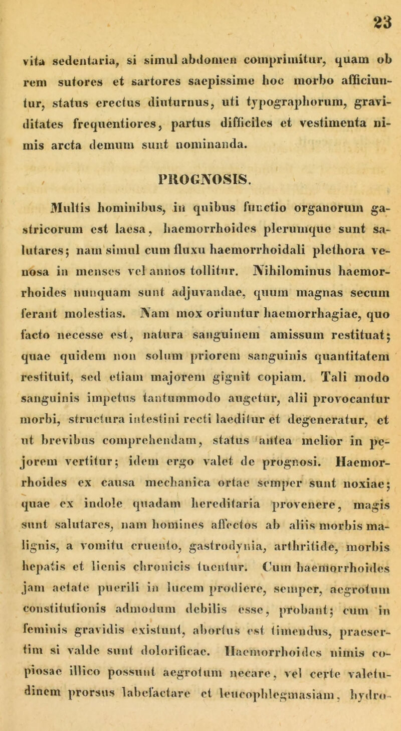 vita sedentaria, si simul abdomen comprimitur, quam ob rem sutores et sartores saepissime hoc morbo alliciun- tur, status erectus diuturnus, uti typographorum, gravi- ditates frequentiores, partus difficiles et vestimenta ni- mis arcta demum sunt nominanda. PROGNOSIS. Multis hominibus, in quibus functio organorum ga- stricorum est laesa, haemorrhoides plerumque sunt sa- lutares; nain simul cum fluxu hacmorrhoidali plcthora ve- nosa in menses vel annos tollitur. Nihilominus haemor- rhoides nunquam sunt adjuvandae, quum magnas secuni Ierant molestias. Nam mox oriuntur haemorrhagiae, quo facto necesse est, natura sanguinem amissum restituat; quae quidem non solum priorem sanguinis quantitatem restituit, sed etiam majorem gignit copiam. Tali modo sanguinis impetus tantummodo augetur, alii provocantur morbi, structura intestini recti laeditur et degeneratur, et ut brevibus comprehendam, status antea melior in pe- jorem vertitur; idem ergo valet de prognosi. Haemor- rhoides ex causa mechanica ortae semper sunt noxiae; quae ex indole quadam hereditaria provenere, magis sunt salutares, nam homines affectos ab aliis morbis ma- lignis, a vomitu cruento, gastrodynia, arthritide, morbis hepatis et lienis chronicis tuentur. Cum haemorrhoides jam aetate puerili in lucem prodiere, semper, aegrotum constitutionis admodum debilis esse, probant; cum in feminis gravidis exislunt, abortus est timendus, praeser- tim si valde sunt dolorificae. Haemorrhoides nimis co- piosae ili ico possunt aegrotum necare, vel certe valetu- dinem prorsus labelactare et leucophlegmasiam, hydro