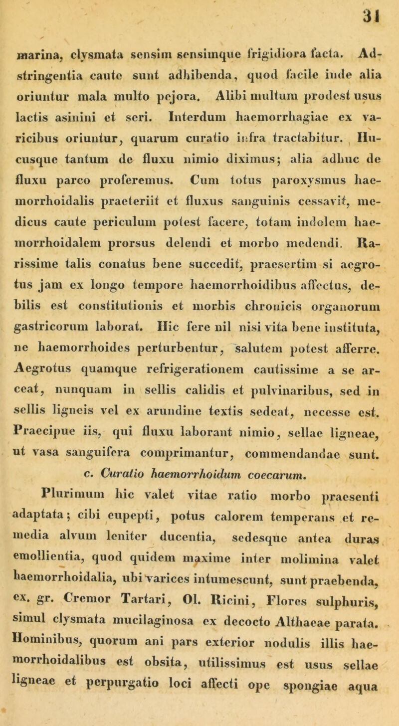 marina, clysmata sensim sensimque frigidiora lacta. Ad- stringentia caute sunt adhibenda, quod facile inde alia oriuntur mala multo pejora. Alibi multum prodest usus lactis asinini et seri. Interdum haemorrhagiae ex va- ricibus oriuntur, quarum curatio infra tractabitur. Hu- cusque tantum de fluxu nimio diximus; alia adhuc de fluxu parco proferemus. Cum fotus paroxysmus hac- morrhoidalis praeteriit et fluxus sanguinis cessavit, me- dicus caute periculum potest facere, totam indolem hae- morrhoidalem prorsus delendi et morbo medendi. Ra- rissime talis conatus bene succedit, praesertim si aegro- tus jam ex longo tempore haemorrhoidibus affectus, de- bilis est constitutionis et morbis chronicis organorum gastricorum laborat. Hic fere nil nisi vita bene instituta, ne haemorrhoides perturbentur, salutem potest afferre. Aegrotus quamque refrigerationem cautissime a se ar- ceat, nunquam in sellis calidis et pulvinaribus, sed in sellis ligneis vel ex arundine textis sedeat, necesse est. Praecipue iis, qui fluxu laborant nimio, sellae ligneae, ut vasa sanguifera comprimantur, commendandae sunt, c. Curatio haemorrhoidam coecarum. Plurimum hic valet vitae ratio morbo praesenti adaptata; cibi eupepti, potus calorem temperans et re- media alvum leniter ducentia, sedesque antea duras emollientia, quod quidem maxime inter molimina valet haemorrhoidalia, ubi varices intumescunt, sunt praebenda, ex. gr. Cremor Tartari, 01. Ricini, Flores sulphuris, simul clysmata mucilaginosa ex decocto Althaeae parata. Hominibus, quorum ani pars exterior nodulis illis hae- morrhoidalibus est obsita, utilissimus est usus sellae ligneae et perpurgatio loci affecti ope spongiae aqua