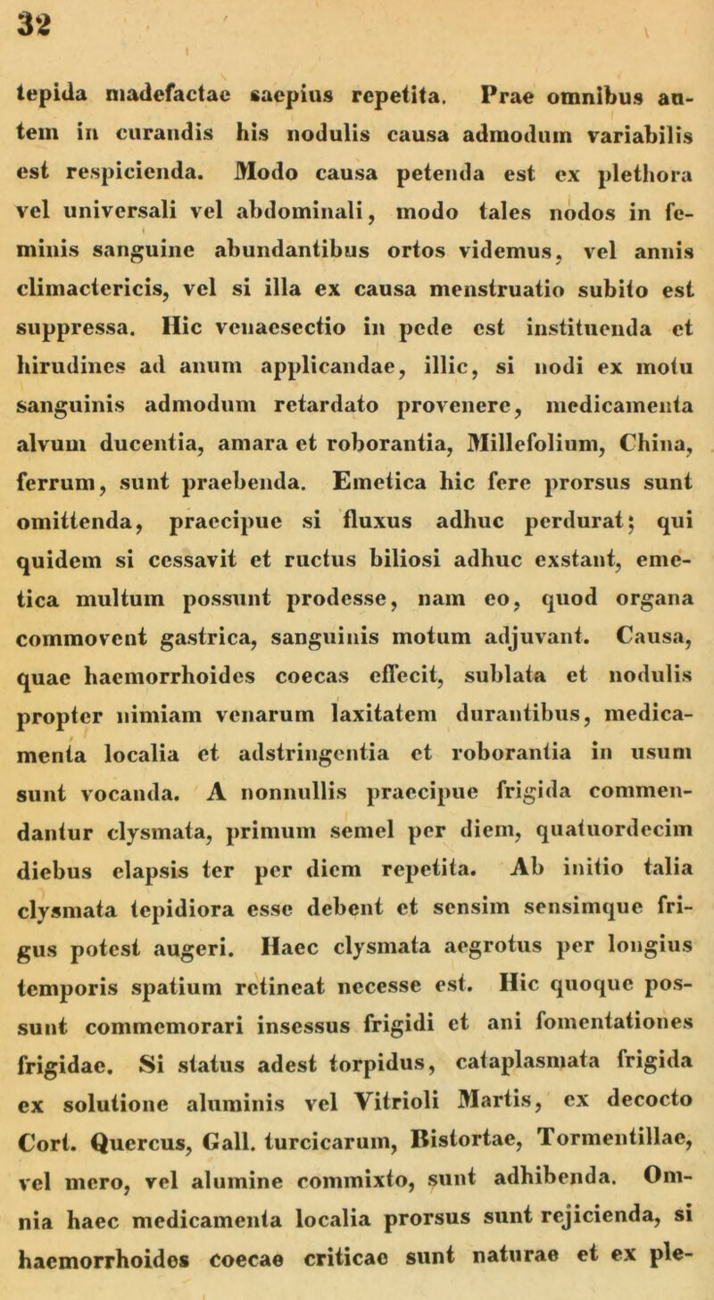 \ \ tepida madefactae saepius repetita. Prae omnibus au- tem in curandis his nodulis causa admodum variabilis est respicienda. Modo causa petenda est ex plethora vel universali vel abdominali, modo tales nodos in fe- | minis sanguine abundantibus ortos videmus, vel annis climactericis, vel si illa ex causa menstruatio subito est suppressa. Hic vcnacsectio in pede est instituenda et hirudines ad anum applicandae, illic, si nodi ex motu sanguinis admodum retardato provenere, medicamenta alvum ducentia, amara et roborantia, Millefolium, China, ferrum, sunt praebenda. Emetica hic fere prorsus sunt omittenda, praecipue si fluxus adhuc perdurat; qui quidem si cessavit et ructus biliosi adhuc exstant, eme- tica multum possunt prodesse, nam eo, quod organa commovent gastrica, sanguinis motum adjuvant. Causa, quae haemorrhoides coecas effecit, sublata et nodulis propter nimiam venarum laxitatem durantibus, medica- menta localia et adstringentia et roborantia in usum sunt vocanda. A nonnullis praecipue frigida commen- dantur clysmata, primum semel per diem, quatuordecim diebus elapsis ter per diem repetita. Ab initio talia clysmata tepidiora esse debent et sensim sensimque fri- gus potest augeri. Haec clysmata aegrotus per longius temporis spatium retineat necesse est. Hic quoque pos- sunt commemorari insessus frigidi et ani fomentationes frigidae. Si status adest torpidus, cataplasmata frigida ex solutione aluminis vel Vitrioli Martis, ex decocto Cort. Quercus, Gall. turcicarum, Distortae, Tormentiliae, vel mero, vel alumine commixto, sunt adhibenda. Om- nia haec medicamenta localia prorsus sunt rejicienda, si hacmorrhoidos coecae criticae sunt naturae et ex ple-