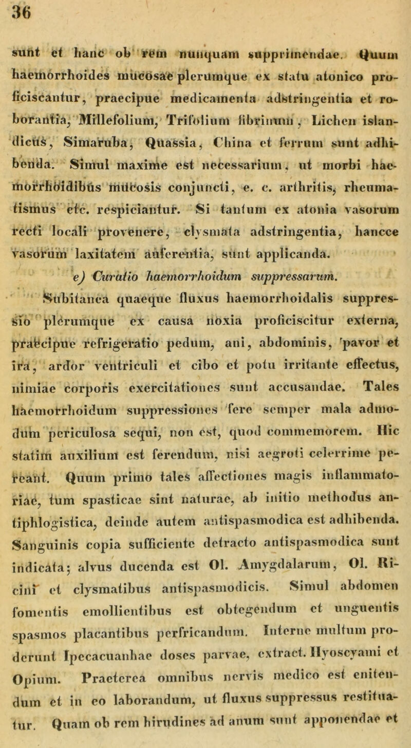 sunt et hanc oh rem nunquam supprimendae. Quum haemorrhoides mucosae plerumque ex statu atonico pro- ficiscantur, praecipue medicamenta adbtringentia et ro- borantia, Millefolium, Trifolium fibrinum , Lichen islan- dicus, Simaruba, Quassia, China et ferrum sunt adhi- benda. Simul maxime est necessarium. ut morbi hae- rtiorrhbidibus mitfcosis conjuncti, e. c. arthritis^ rheuma- tismus ctc. rcspiciantur. Si tantum ex atonia vasorum recti locali provenere, clvsmata adstringentia, hancce vasorum laxitatem auferentia, sunt applicanda. e) Curatio haemorrhoidum suppressarum. Subitanea quaeque fluxus haemorrboidalis suppres- sio plerumque ex causa noxia proficiscitur exferna, prafecipue refrigeratio pedum, ani, abdominis, 'pavor et ira, ardor ventriculi et cibo et potu irritante effectus, nimiae corporis exercitationes sunt accusandae. Tales haemorrhoidum suppressiones fere semper mala admo- duin periculosa sequi, non est, quod commemorem. Ilie statim auxilium est ferendum, nisi aegroti celerrime pe- reant. Quum primo tales affectiones magis inflammato- ria^, tum spasticae sint naturae, ab initio methodus an- tipblogistica, deinde autem antispasmodica est adhibenda. Sanguinis copia sufficiente detracto antispasmodica sunt indicata; alvus ducenda est 01. Amygdalarum, Ol. Ri- cini' et clysmatibus antispasmodicis. Simul abdomen fomentis emollientibus est obtegendum ct unguentis spasmos placantibus perfricandum. Interne multum pro- derunt Ipccacuanhae doses parvae, extract. Hyoscyami et Opium. Praeterea omnibus nervis medico est eniten- dum ct in co laborandum, ut fluxus suppressus restitua- tur. Quam ob rem hirudines hd anum sunt apponendae et