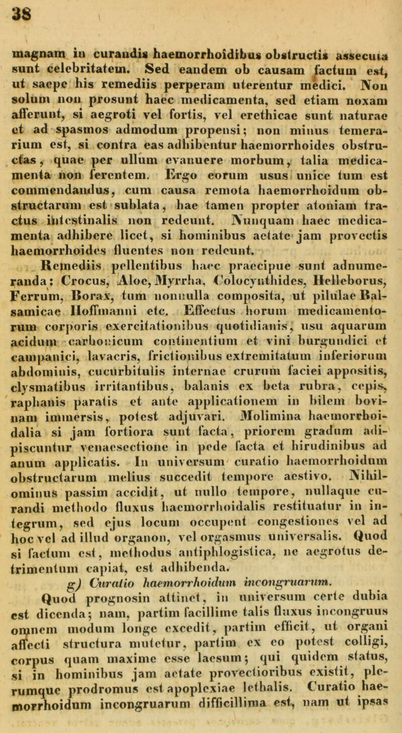 magnam in curandis haemorrhoidibu* obstructi* assccuia sunt celebritatem. Sed eandem ob causam lactum est, ut saepe his remediis perperam uterentur medici. Non solum non prosunt haec medicamenta, sed etiam noxam afferunt, si aegroti vel fortis, vel erethicac sunt naturae et ad spasmos admodum propensi; non minus temera- rium est, si contra eas adhibentur haemorrhoides obstru- ctas , quae per ullum evanuere morbum, talia medica- menta non ferentem. Ergo eorum usus unice tum est commendandus, cum causa remota haemorrheidtim ob- structarum est sublata, hae tamen propter atoniam tra- ctus intestinalis non redeunt. Nunquam haec medica- menta adhibere licet, si hominibus aetate jam provectis haemorrhoides lluentes non redeunt. Remediis pellentibus haec praecipue sunt adnume- randa: Crocus, Aloe, Myrrha, Colocynthides, Helleborus, Ferrum, I5orax, tum nonnulla composita, ut pilulae Bal- samicae Hoffuianni etc. Effectus horum medicamento- rum corporis exercitationibus quotidianis, usu aquarum acidum carhonicum continentium et vini burgundici et cauipanici, lavacris, frictionibus extremitatum inferiorum abdominis, cucurbitulis internae crurum faciei appositis, clysmatibus irritantibus, balanis ex beta rubra, cepis, raphanis paratis et ante applicationem in bilem bovi- nam immersis, potest adjuvari. Molimina haemorrhoi- dalia si jam fortiora sunt facta, priorem gradum adi- piscuntur veiiacsectione in pede facta et hirudinibus ad anum applicatis. In universum curatio haemorrhoidum obstructarum melius succedit tempore aestivo. Nihil- ominus passim accidit, ut nullo tempore, nullaque cu- randi methodo (luxus haemorrhoidalis restituatur in in- tegrum, sed ejus locum occupent congestiones vel ad hoc vel ad illud organon, vel orgasmus universalis. Quod si factum est, methodus antiphlogistica, ne aegrotus de- trimentum capiat, est adhibenda. gj Curatio haemorrhoidum incongruarum. Quod prognosin attinet, in universum certe dubia est dicenda; nam, partim facillime talis fluxus incongruus on^nein modum longe excedit, partim efficit, ut organi affecti structura mutetur, partim ex eo potest colligi, corpus quam maxime esse laesum; qui quidem status, si in hominibus jam aetate provectioribus exisfit, ple- rumque prodromus est apoplexiae lethalis. Curatio hae- morrhoidum incongruarum difficillima est, nam ut ipsas