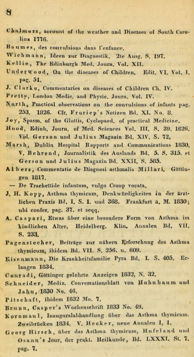 thalmers, account of the weather and Diseases of South Caro- lina 177«. lia umes, des convulsions dans fenfancc. Wielimann, Ideen zur Diagnostik, 2le Ausg. S. 197. Kellie, The Edinhurgli Med. Journ, Vol. XII. Under Wood, Qn the diseases of Children. Edit. VI. Vol. I. l>ag. 51, J. Clark e, Commentaries on diseases of Cliildren Ch, IV. Pretty, London IMedio. and Pliysie. Journ. Vol. IV. Nnrth, Practical ohservations on the oonvulsions of infants pag. 253. 1826. Cfr. Froriep’s Notizen Bd. XI. No. 8. Joy, Spasm, of the Glollis, Cyclopaed. of practical Medicine. Hood, Edinh, Journ. of Med. Sciences Vol. III. S. 39. 162«. Vid. Gerson und Julius Magazin Bd. XIV. S. 72, Marsh, Dublin Hospital Bapports and Communications 1830, V. Behrend, Journalistik des Auslands Bd. 5. S. 315. et Gerson und Julius Magazin Bd. XXII, S. 585. AI 1) er», Commentatio de Diagnosi nsthmalis Miliari, GOttin- gen 1817. — De Tracheitide infantum, vulgo Craup vocata. Jf. H. Kopp, Asthma thymicum, Denkwilrdigkeiten in der Srzl* lichen Praxis Bd. I, S. 1. und 368. Frankfurt a, M. 1830; ubi confer, pag. 37. et seqq. A. Caspari, Etwas uber eine besondere Form von Asthma im kindlichen Alter, Heidelberg. Klin. Annalen Bd. VII. S. 233. Pagenstecher, BeitrSge zur ntiliern Ijrforsclinng des Asthma thymicum, ibidem Bd. VII. S. 256. u. 609. Eisenmann, Die lirankheitsfamilie Pyra Bd, I. S. 405. Er- langen 1834. C on r a d i, GtHtinger gelehrte Anzeigen 1832, N. 32, Schneider, Mediz. Conversationsblatt von Hohnbauin und Jahn,a830 Na. 4«. Pitschaft, ibidem 1832 Mo. 7. Brunn, Casper’s Wochenschrift 1833 No. 49. Kornmaul, Inauguralabliandlung iiber das Asthma thymicum. Zweibrticken 1834. V. H ecker, neue Annalen 1, 1. Georg Hirsch, iiber das Asthma thymicum, Hufeland und Osann s Jour, der prakt. Heilkunde, Bd. LXXXI, St. 7. I»ag. 7.