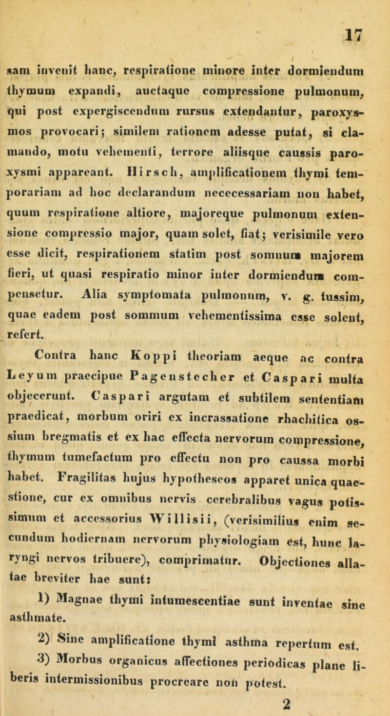 sani invenit hanc, respiratione minore inter dormiendum thymum expandi, auctaquc compressione pulmonum, qui post cxpergiscendum rursus extendantur, paroxys- mos provocari; similem rationem adesse putat, si cla- mando, motu vehementi, terrore aliisque caussis paro- xysmi appareant. Ilirsch, amplificationem thymi tem- porariam ad hoc declarandum nececessariam non habet, • i ' quum respiratione altiore, majoreque pulmonum exten- sione compressio major, quam solet, fiat; verisimile vero esse dicit, respirationem statim post somnum majorem fieri, ut quasi respiratio minor inter dormiendum com- pensetur. Alia symptomata pulmonum, v. g. tussim, quae eadem post somnium vehementissima esse solent, refert. *» i Contra hanc Koppi theoriam aeque ac contra Leyum praecipue Pagcnstechcr et Caspari multa objecerunt. Caspari argutam et subtilem sententiam praedicat, morbum oriri ex incrassatione rhachitica os- sium bregmatis et ex hac effecta nervorum compressione, thymum tumefactum pro cfTectu non pro caussa morbi habet. Fragilitas hujus hypothescos apparet unica quae- stione, cur ex omnibus nervis cerebralibus vagus potis- simum et accessorius W illisi i, (verisimilius enim se- cundum hodiernam nervorum physiologiam est, hunc la- ryngi nervos tribuere), comprimatur. Objectiones alla- tae breviter hae sunt: 1) Magnae thymi intumescentiae sunt inventae sine asthmate. 2) Sine amplificatione thymi asthma repertum est. 3) Morbus organicus affectiones periodicas plane li- beris intermissionibus procreare noti potest. 2