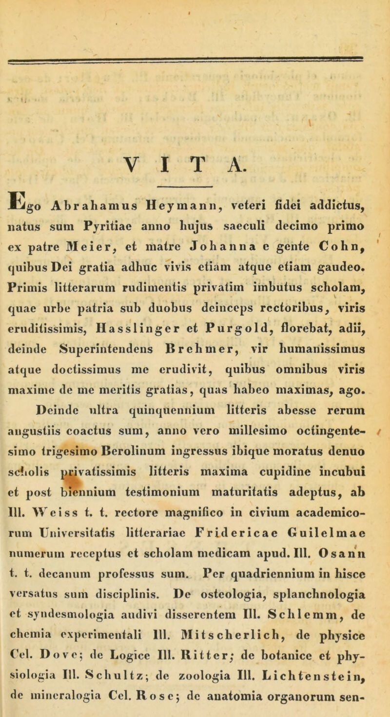 A V * i i. . • V - ' ■' ' l VITA. Ego Abrahamus Heymann, veteri fidei addictus, natus sum Pyritiae anno hujus saeculi decimo primo ex patre M e i e r, et matre Johanna e gente Cohn, quibus Dei gratia adhuc vivis etiam atque etiam gaudeo. Primis litterarum rudimentis privatim imbutus scholam, quae urbe patria sub duobus deinceps rectoribus, viris eruditissimis, Hasslinger et Purgold, florebat, adii, deinde Superintendens Brehmer, vir humanissimus atque doctissimus me erudivit, quibus omnibus viris maxime de me meritis gratias, quas habeo maximas, ago. Deinde ultra quinquennium litteris abesse rerum angustiis coactus sum, anno vero millesimo octingente- t simo trigesimo Berolinum ingressus ibique moratus denuo scholis privatissimis litteris maxima cupidine incubui et post biennium testimonium maturitatis adeptus, ab 111. Wciss t. t. rectore magnifico in civium academico- rum Universitatis litterariae Fridericac Guilelmac numerum receptus et scholam medicam apud. 111. Osann t. t. decanum professus sum. Per quadriennium in hisce versatus sum disciplinis. De ostcologia, splanchnologia et syndesmologia audivi disserentem 111. Schlcmm, de chemia experimentali 111. M i t s ch e rl i ch, de physice Cei. Do ve; de Logice 111. llitter; de botanicc et phy- siologia 111. Schultz; de zoologia 111. Lichtenstein, de iniueralogia Cei. Rose; de auatomia organorum sen-