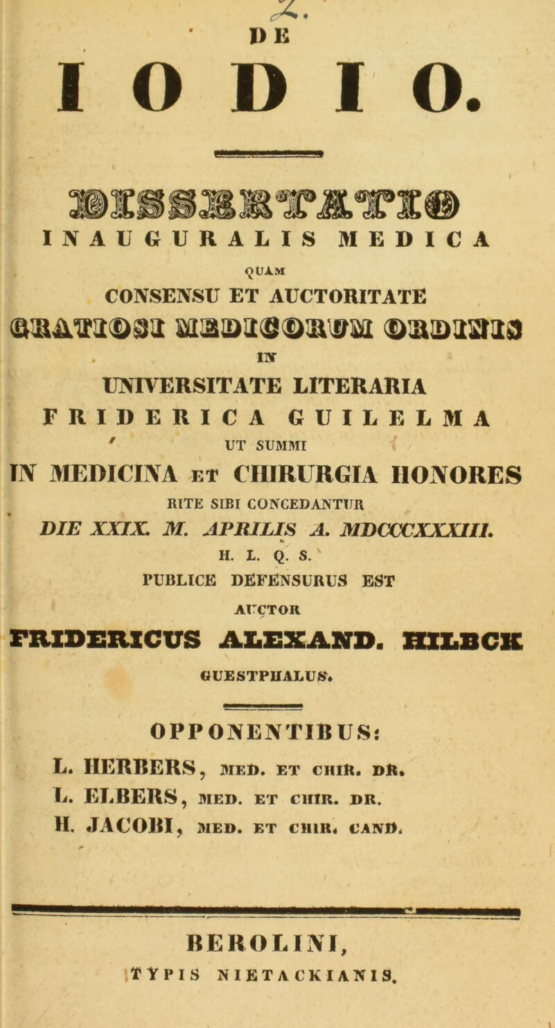 \ IN AUGURALIS MEDICA <JUXM CONSENSU ET AUCTORITATE QiiATODSJi MaajiiSDiai&M ©aquaria . IN UNIVERSITATE LITERARIA FRIDERICA GUILELMA ' UT SUMMI IN MEDICINA et CHIRURGIA IIONORES RITE SIBI CONCEDANTUR DIE XXIX. M. APRILIS A. MDCCCXXXIIL K H. L. Q. S. ' PUBLICE DEFENSURUS EST AUCTOR FXUDSRXCVS ALEXAND. HXXJ3CK «UESTPUAEUS. OPPONENTIBUS! L. HERBERS, MF.I>. ET CHIE. Dft. L. EI.BERS, diei), et cum. dr. II. JACOBI , MED. ET CHIR4 CANIf< RE RO LINI, TYPIS NIETACKIANIS. I