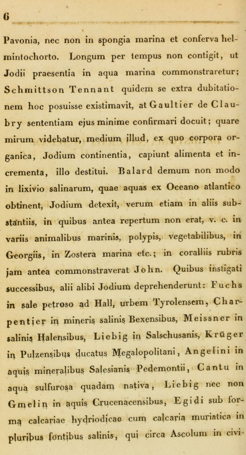 Pavonia, nec non in spongia marina et conferva hel- mintochorto. Longum per tempus non contigit, ut Jodii praesentia in aqua marina commonstraretur; Schmittson Tennant quidem se extra dubitatio- nem hoc posuisse existimavit, atGaultier deClau- bry sententiam ejus minime confirmari docuit; quare mirum videbatur, medium illud, ex quo corpora or- ganica, Jodium continentia, capiunt alimenta et in- crementa, illo destitui. Balard demum non modo in lixivio salinarum, quae aquas ex Oceano atlantico obtinent, Jodium detexit, verum etiam in aliis sub- stantiis, in quibus antea repertum non erat, v. c. in variis animalibus mannis, polypis, vegetabilibus, in Georgiis, in Zostera marina etc.; in coralliis rubris jam antea commonstraverat John. Quibus instigati successibus, alii alibi Jodium deprehenderunt: Fuchs in sale petroso ad Hali, urbem Tyrolensem, Char- pentjer in mineris salinis Bexensibus, Meissner in salinis Halensibus, Liebig in Salschusanis, Kriiger in Pulzensibns ducatus Megalopolitani, Angelini in aquis mineralibus Salesianis Pedemontn, Cantu in aqua sulfurosa quadam nativa, Liebig nec non G mei in in aquis Crucenacensibus, Egi di sub for- m$ calcariae hydriodicae cum calcaria muriatica in pluribus fontjbus salinis, qui circa Ascolum in civi-