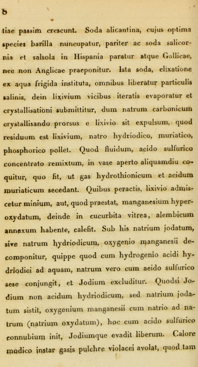 b tiae passim crescunt. Soda alicantina, cujus optima species barilla nuncupatur, pariter ac soda salicor- nia et salsola in Hispania paratur atque Gallicae, nee non Anglicae praeponitur. Ista soda, elixatione ex aqua frigida inshtuta, omnibus liberatur particulis salinis, dein lixivium vicibus iteratis evaporatur et crystallisationi submittitur, dum natrum carbonicum crystallisando prorsus e lixivio sit expulsum, quod residuum est lixivium, natro hydriodico, muriatico, phosphorico pollet. Quod fluidum, acido sulfurico concentrato remixtum, in vase aperto aliquamdiu co- quitur, quo fit, ut gas hydrothionicum et acidum ipuriaticum secedant. Quibus peractis, lixivio admis- cetur minium, aut, quod praestat, manganesium hyper- oxydatum, deinde in cucurbita vitrea, alembicum annexum habente, calefit. Sub his natrium jodatum, sire natrum hydriodicum, oxygenio manganesii de- componitur, quippe quod cum hydrogemo acidi h^- driodici ad aquam, natrum vero cum acido sulfurico sese conjungit, et Jodium excluditur. Quodsi Jo- dium non acidum hydriodicum, sed natrium joda- tum sistit, oxygenium manganesii cum natrio ad na- trum (natrium oxydatum), hoc cum acido sulfurico eonnubium init, Jodiumque evadit liberum. Calore modico jnstar gasis pulchre violacei avolat, quod tam