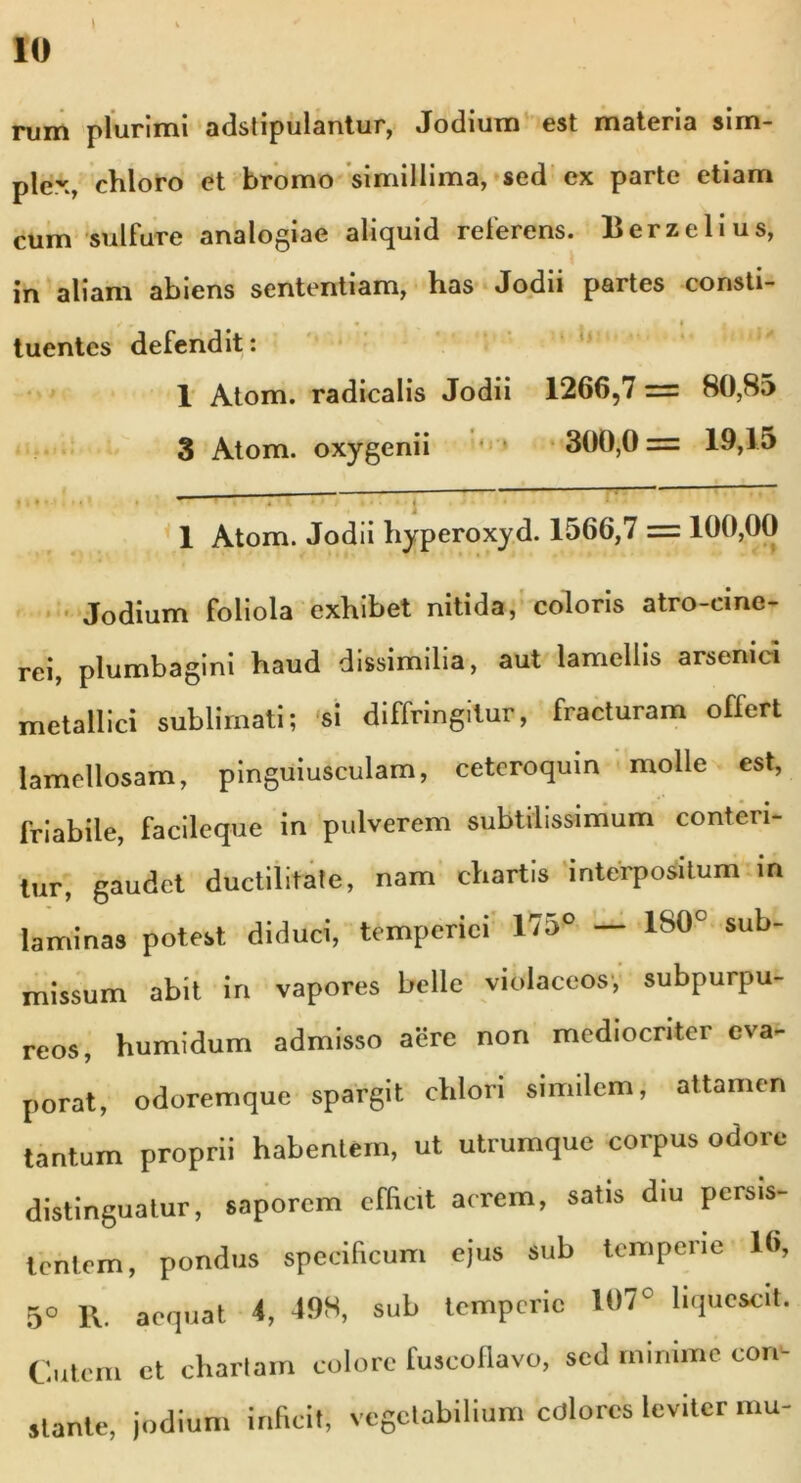 l ‘  rum plurimi adstipulantur, Jodium est materia sim- plex, chloro et bromo simillima, sed ex parte etiam cum sui fure analogiae aliquid referens. lier zeli us, in aliam abiens sententiam, has Jodii partes consti- • j 4 tuentes defendit: 1 Atom. radicalis Jodii 1266,7 = 80,85 3 Atom. oxygenii 300,0 = 19,15 1 Atom. Jodii hyperoxyd. 1566,7 = 100,00 Jodium foliola exhibet nitida, coloris atro-cine- rei, plumbagini haud dissimilia, aut lamellis arsenici metallici sublimati; si diffringitur, fracturam offert lamellosam, pinguiusculam, ceteroquin molle est, friabile, facileque in pulverem subtilissimum conteri- tur, gaudet ductilitare, nam chartis interpositum in laminas potest diduci, temperiei 175° — 180c sub- missum abit in vapores belle violaceos, subpurpu- reos, humidum admisso aere non mediocriter eva- porat, odoremque spargit chlon similem, attamen tantum proprii habentem, ut utrumque corpus odore distinguatur, saporem efficit acrem, satis diu persis- tentem, pondus specificum ejus sub temperie 16, 5° R. aequat 4, 498, sub temperie 107c liquescit. Cutem et chartam colore fuscoflavo, sed minime core stante, jodium inficit, vegetabilium cdlores leviter mu-