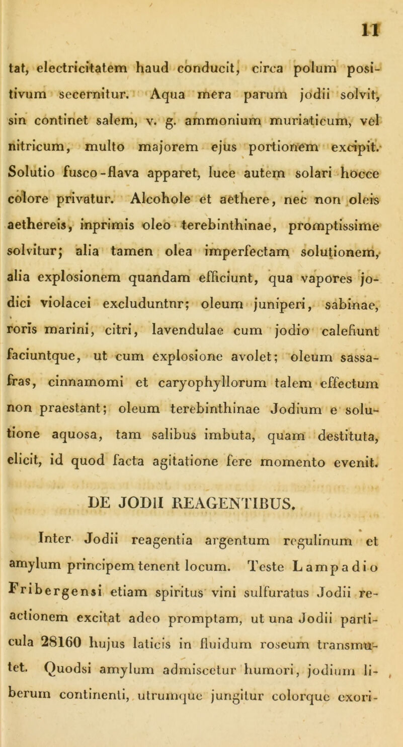/ 11 tat, electricitatem haud conducit, circa polum posi- tivum secernitur. Aqua mera parum jodii solvit, sin continet salem, v. g. ammonium muriaticum, vel nitricum, multo majorem ejus portionem excipit. Solutio fusco-Rava apparet, luce autem solari hocce colore privatur. Alcohole et aethere, nec non oleis aethereis, inprimis oleo terebinthinae, promptissime solvitur; alia tamen olea imperfectam solutionem, alia explosionem quandam efficiunt, qua vapores jo- dici violacei excluduntnr; oleum juniperi, sabinae, roris marini, citri, lavendulae cum jodio calefiunt faciuntque, ut cum explosione avolet; oleum sassa- fras, cinnamomi et caryophyllorum talem effectum non praestant; oleum terebinthinae Jodium e solu- tione aquosa, tam salibus imbuta, quam destituta, elicit, id quod facta agitatione fere momento evenit. DE JODII REAGENTIBUS. Inter Jodii reagentia argentum regulinum et amylum principem tenent locum. Teste Lampadio Iribergensi etiam spiritus vini sulfuratus Jodii re- actionem excitat adeo promptam, ut una Jodii parti- cula 28160 hujus laticis in fluidum roseum transmtr- tet. Quodsi amylum admiscetur humori, jodium li- berum continenti, utrumque jungitur colorquc exori-