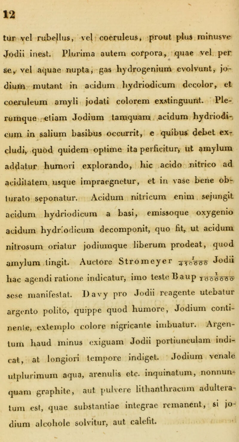 tur vel rubellus, vel coeruleus, prout pius minusve Jodii inest. Plurima autem corpora, quae vel per i se, vel aquae nupta* gas hydrogenium evolvunt, jo- dium mutant in acidum hydriodicum decolor, et coeruleum amyli jodati colorem exstinguunt. Ple- rumque etiam Jodium tamquam acidum hydriodi- cum in salium basibus occurrit, e quibus debet ex- * * cludi, quod quidem optime ita perficitur* ut amylum addatur humori explorando, hic acido nitrico ad aciditatem usque impraegnetur, et in vase bene ob- turato seponatur. Acidum nitricum enim sejungit acidum hydriodicum a basi, emissoque oxygenio acidum hydriodicum decomponit, quo fit, ut acidum nitrosum oriatur jodiumque liberum prodeat, quod amylum lingit. Auctore Stromeyer ^-50000 J^dii hac agendi ratione indicatur, imo teste 1> aup toooo^o sese manifestat. Davy pro Jodii reagente utebatur argento polito, quippe quod humore, Jodium conti- nenle, extemplo colore nigricante imbuatur. Argen- tum haud minus exiguam Jodii portiunculam indi- cat, at longiori tempore indiget. Jodium venale ut plurimum aqua, arenulis etc. inquinatum, nonnum- quam graphite, aut pulvere lithanthracum adultera- tum est, quae substantiae integrae remanent, si jo- dium alcoholc solvitur, aut calcht.