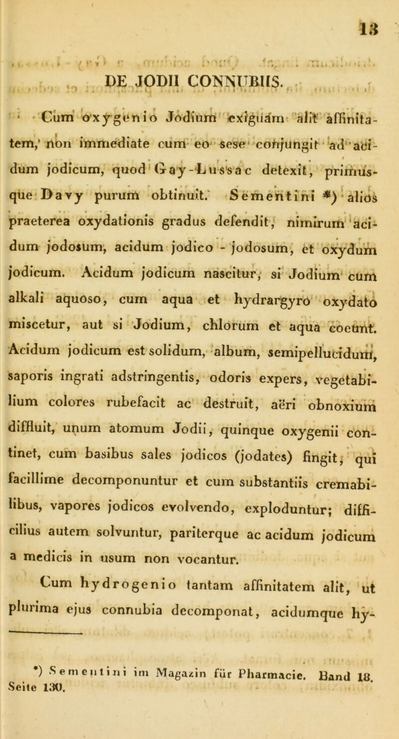 i* ,'v 4 /m. M l! DE JODH CONNUBIIS. . , • f * Cum oxygenio Jodium exiguam alit aflinita- tem,’ non immediate cum eo sese conjungit ad aei- ■ • * I r • . . ' dum jodicum, quod Gay-Lussac detexit, primus- que Da vy purum obtinuit. Se menti ni *) alios praeterea oxydationis gradus defendit, nimirum aci- dum jodosum, acidum jodico - jodosum, et oxydum jodicum. Acidum jodicum nascitur, si Jodium cum alkali aquoso, cum aqua et hydrargyro oxydato miscetur, aut si Jodium, chlorum et aqua coeunt. Acidum jodicum est solidum, album, semipellutidum, saporis ingrati adstringentis, odoris expers, vegetabi- lium colores rubefacit ac destruit, aeri obnoxium diffluit, unum atomum Jodii, quinque oxygenii con- tinet, cum basibus sales jodicos (jodates) fingit, qui facillime decomponuntur et cum substantiis cremabi- libus, vapores jodicos evolvendo, exploduntur; diffi- cilius autem solvuntur, pariterque ac acidum jodicum a medicis in usum non vocantur. Cum hydrogenio tantam affinitatem alit, ut plurima ejus connubia decomponat, acidumque hy- ) Semen lini im Magazin fur Pharmacie. Bantl 18 Seile 130.