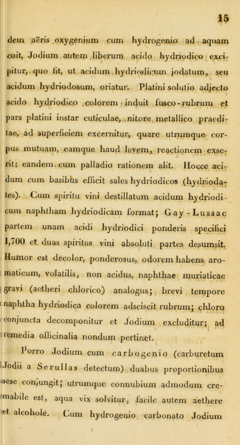 dem aeris oxygenium cum hydrogenio ad aquam coit, Jodium autem liberum acido hydrio dico exci- pitur, quo Iit, ut acidum hydrio,dirum jodatum, seu acidum hydriodosum, oriatur. Platini solutio adjecto I acido hydriodico colorem induit fusco-rubrum et pars platini instar cuticulae, .nitore, metallico praedi- tae, ad superficiem excernitur, quare utrurnque cor- pus mutuam, eamque haud levem, reactionem exse- rit; eandem cum palladio rationem alit. Hocce aci- dum cum basibhs efficit sales hydriodicos (hydrioda- tes). Cum spiritu vini destillatum acidum hydriodi - cum naphtham hydriodicam format; Gay-Lussac partem unam acidi hydriodici ponderis specifici J,/00 et duas spiritus vini absoluti partes desum^it. Humor est decolor, ponderosus, odorem habens aro- maticum, volatilis, non acidus, naphthae muriaticae gravi (aetheri chlorico) analogus; brevi tempore 1 naphtha hydriodica colorem adsciscit rubrum; chloro v . *T « .Tt 7! conjuncta decomponitur et Jodium excluditur; ad remedia officinalia nondum pertinet. Porro Jodium cum carbogenio (carburetum Jodii a Se rui Ia s detectum) duabus proportionibus 'Sese conjungit; utrumque connubium admodum crc- mabile est, aqua vix solvitur, lacile autem aethere et alcohole. Cum hydrogenio carbonato Jodium s I