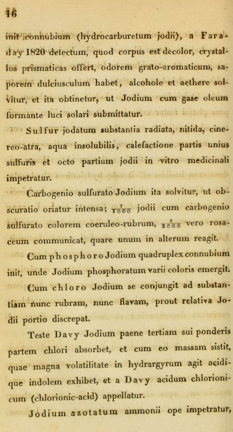 initv connubium (hydrocarburetum jodii), a Fara- d ay 1820 detectum, quod corpus est decolor, crystal- los prismaticas offert, odorem grato-aromaticum, sa- porem dulciusculum habet, alcohole et aethere sol- vitur, et ita obtinetur, ut Jodium cum gase oleum formante lUci solari submittatur. • Sulfur jodatum substantia radiata, nitida, cine- reo-atfa, aqua insolubilis, calefactione partis unius sulfuris et octo partium Jodii in vitro medicinali . • , impetratur. Carbogenio sulfurato Jodium ita solvitur, ut ob- scuratio oriatur intensa; T~o jodii cum carbogenio sulfurato colorem coeruleo-rubrum, ^oo vero rosa‘ ccum communicat, quare unum in alterum reagit. Cum phosphoro Jodium quadruplexconnubium init, unde Jodium phosphoratum varii coloris emergit. Cum chloro Jodium se conjungit ad substan- tiam fiunc rubram, nunc flavam, prout relativa Jo- dii portio discrepat. Teste Davy Jodium paene tertiam sui ponderis partem chlori absorbet, et cum eo massam sistit, quae magna volatilitate in hydrargyrum agit acidi- que indolem exhibet, et a Davy acidum chlonom- cum (chlorionic-acid) appellatur. Jodium azotatum ammonii ope impetratur,