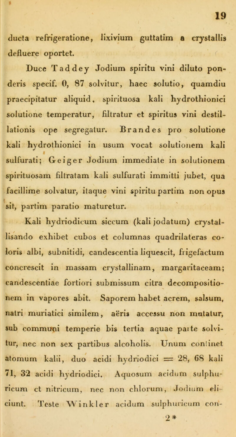 ducta refrigeratione, lixivium guttatim a crystallis defluere oportet. Duce Taddey Jodium spiritu vini diluto pon- deris specif. 0, 87 solvitur, haec solutio, quamdiu praecipitatur aliquid, spirituosa kali hydrothionici solutione temperatur, filtratur et spiritus vini destil- lationis ope segregatur. Brandes pro solutione kali hydrothionici in usum vocat solutionem kali i sulfurati; Geiger Jodium immediate in solutionem spirituosam filtratam kali sulfurati immitti jubet, qua facillime solvatur, itaque vini spiritu partim non opus sit, partim paratio maturetur. Kali hydriodicum siccum (kali jodatum) crystal- lisando exhibet cubos et columnas quadrilateras co- loris albi, subnitidi, candescentia liquescit, frigefactum concrescit in massam crystallinam, margaritaceam; candescentiae fortiori submissum citra decompositio- nem in vapores abit. Saporem habet acrem, salsum, natri muriatici similem, aeris accessu non mutatur, sub communi temperie bis tertia aquae paite solvi- tur, nec non sex partibus alcoholis. Unum continet atomum kalii, duo acidi hydriodici = 28, 68 kali 71, 32 acidi hydriodici. Aquosum acidum sulphu- ricum ct nitricum, nec non chlorum, Jodium eli ciunt. Teste Winkler acidum sulphuricum con- 2*