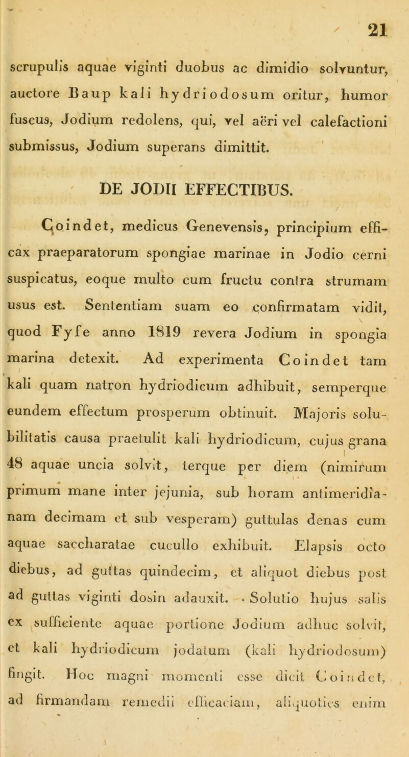 scrupulis aquae viginti duobus ac dimidio solvuntur, auctore Baup kali hydri odosum oritur, humor fuscus, Jodium redolens, qui, vel aeri vel calefactioni submissus, Jodium superans dimittit. DE JODII EFFECTIBUS. Coindet, medicus Genevensis, principium effi- cax praeparatorum spongiae marinae in Jodio cerni suspicatus, eoque multo cum fructu conlra strumam usus est. Sententiam suam eo confirmatam vidit, quod Fyfe anno 1819 revera Jodium in spongia marina detexit. Ad experimenta Coindet tam kali quam natron hydriodicum adhibuit, semperque eundem effectum prosperum obtinuit. Majoris solu- bilitatis causa praetulit kali hydriodicum, cujus grana i 48 aquae uncia solvit, lerque per diem (nimirum  i • primum mane inter jejunia, sub horam antimcridia- nam decimam et sub vesperam) guttulas denas cum aquae saccharatae cucullo exhibuit. Elapsis octo diebus, ad guttas quindecim, ct aliquot diebus post ad guttas viginti dosin adauxit. • Solutio hujus salis cx sulficientc aquae portione Jodium adhuc solvit, et kali hydriodicum jodatum (kali hydriodosum) fingit. Hoc magni momenti esse dicit Coindet, ad firmandam remedii efficaciam, aliquoties enim