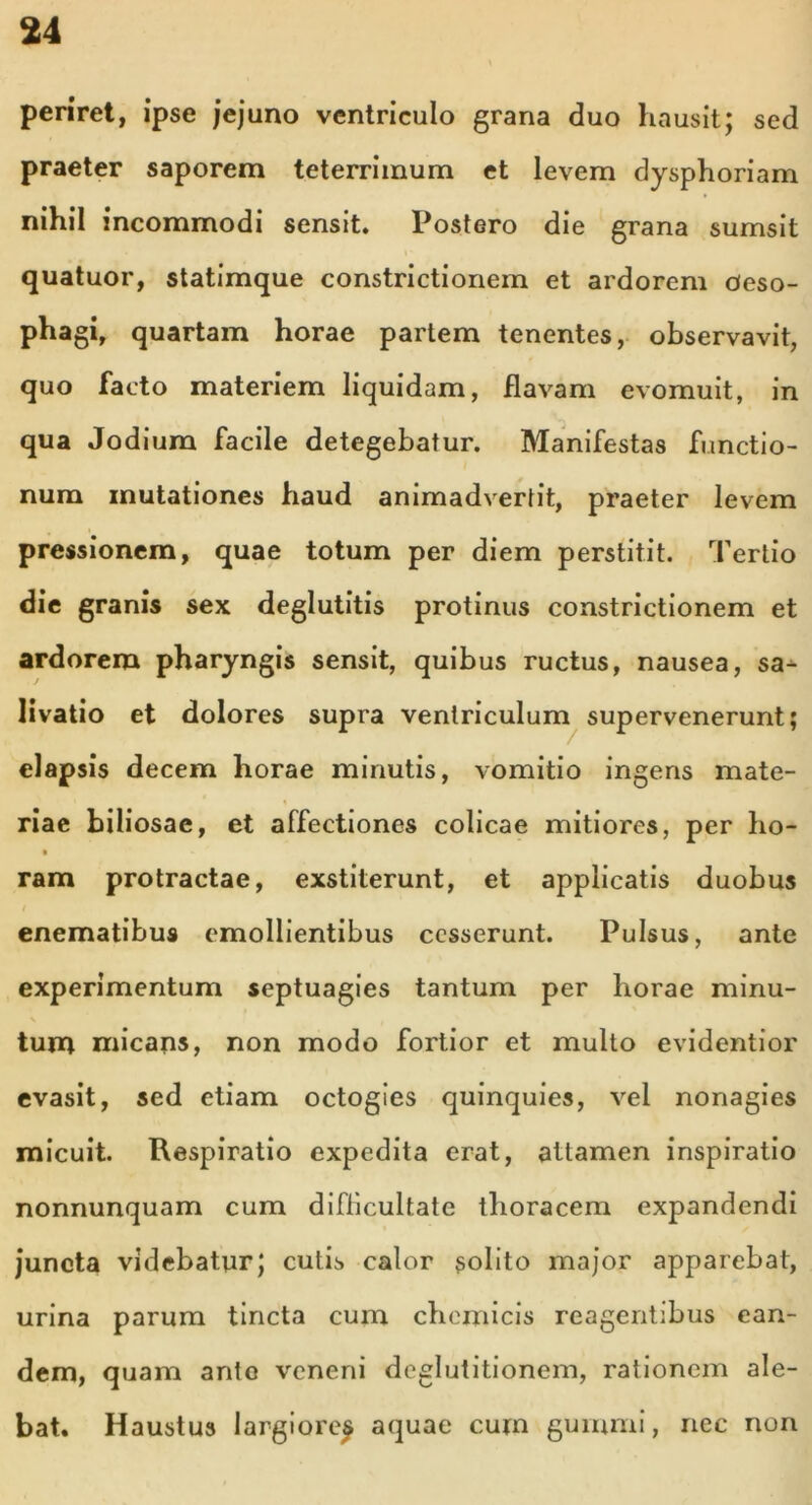 periret, ipse jejuno ventriculo grana duo hausit; sed praeter saporem teterrimum et levem dysphoriam nihil incommodi sensit. Postero die grana sumsit quatuor, statimque constrictionem et ardorem oeso- phagi, quartam horae partem tenentes, observavit, quo facto materiem liquidam, flavam evomuit, in qua Jodium facile detegebatur. Manifestas functio- num mutationes haud animadvertit, praeter levem pressionem, quae totum per diem perstitit. Tertio die granis sex deglutitis protinus constrictionem et ardorem pharyngis sensit, quibus ructus, nausea, sa- livatio et dolores supra ventriculum supervenerunt; elapsis decem horae minutis, vomitio ingens mate- riae biliosae, et affectiones colicae mitiores, per ho- ram protractae, exstiterunt, et applicatis duobus t enematibus emollientibus cesserunt. Pulsus, ante experimentum septuagies tantum per horae minu- tum micans, non modo fortior et multo evidentior evasit, sed etiam octogies quinquies, vel nonagies micuit. Respiratio expedita erat, attamen inspiratio nonnunquam cum difficultate thoracem expandendi juncta videbatur; cutis calor solito major apparebat, urina parum tincta cum chemicis reagentibus ean- dem, quam ante veneni deglutitionem, rationem ale- bat. Haustus largiore^ aquae cum gurnmi, nec non