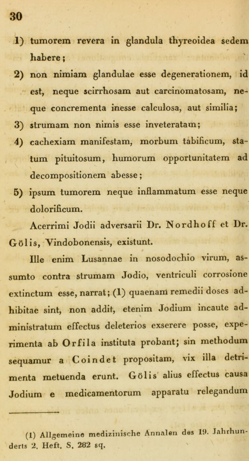 1) tumorem revera in glandula thyreoidea sedem habere; 2) non nimiam glandulae esse degenerationem, id \ f est, neque scirrhosam aut carcinomatosam, ne- que concrementa inesse calculosa, aut similia; 3) strumam non nimis esse inveteratam; 4) cachexiam manifestam, morbum tabificum, sta- tum pituitosum, humorum opportunitatem ad ' \ decompositionem abesse; 5) ipsum tumorem neque inflammatum esse neque dolorificum. v Acerrimi Jodii adversarii Dr. Nordhoff et Dr. Golis, Vindobonensis, existunt. — * Ille enim Lusannae in nosodochio virum, as- sumto contra strumam Jodio, ventriculi corrosione extinctum esse, narrat; (1) quaenam remedii doses ad- hibitae sint, non addit, etenim Jodium incaute ad- ministratum effectus deleterios exserere posse, expe- rimenta ab Orfila instituta probant; sin methodum sequamur a Coindet propositam, vix illa detri- menta metuenda erunt. Golis alius effectus causa Jodium e medicamentorum apparatu relegandum (1) Allgemeine medizinisohe Annalen des 19. .Tahrhun deris 2. Heft. S. 202 sq.