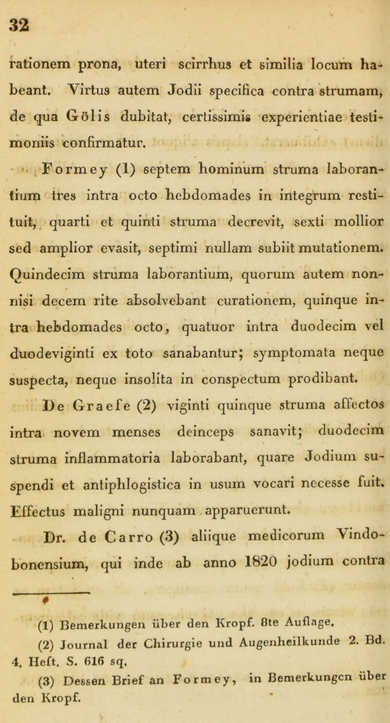 rationem prona, uteri scirrhus et similia locum ha- beant. Yirtus autem Jodii specifica contra strumam, de qua Gtflis dubitat, certissimis experientiae testi- moniis confirmatur. Formey (1) septem hominum struma laboran- tium tres intra octo hebdomades in integrum resti- tuit, quarti et quinti struma decrevit, sexti mollior t sed amplior evasit, septimi nullam subiit mutationem. Quindecim struma laborantium, quorum autem non- nisi decem rite absolvebant curationem, quinque in- tra hebdomades octo, quatuor intra duodecim vel duodeviginti ex toto sanabantur; symptomata neque suspecta, neque insolita in conspectum prodibant. De Graefe (2) viginti quinque struma affectos intra novem menses deinceps sanavit; duodecim struma inflammatoria laborabant, quare Jodium su- spendi et antiphlogistica in usum vocari necesse fuit. Effectus maligni nunquam apparuerunt. Dr. de Carro (3) aliique medicorum Vindo- bonensium, qui inde ab anno 1820 jodium contra ' # (1) Bemerkungen iiber den Kropf. Ote Auflage. (2) Journal der Chirurgie und Augenheilkunde 2. Bd. 4. Heft. S. 616 sq. (3) Dessen Brief an Formey, den Kropf. in Bemerkungen iiber