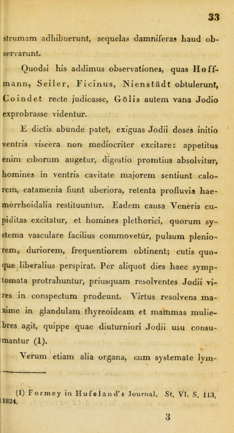strumam adhibuerunt, sequelas damniferas haud ob- servarunt. Quodsi his addimus observationes, quas Hoff- mann, Seiler, Fieinus, Nienstadt obtulerunt, Co indet recte judicasse, Golis autem vana Jodio exprobrasse videntur. E dictis abunde patet, exiguas Jodii doses initio ventris viscera non mediocriter excitare: appetitus enim ciborum augetur, digestio promtius absolvitur, homines in ventris cavitate majorem sentiunt calo- rem, catamenia Hunt uberiora, retenta profluvia hae- morrhoidalia restituuntur. Eadem causa Veneris cu- piditas excitatur, et homines plethorici, quorum sy- stema vasculare facilius commovetur, pulsum plenio- rem, duriorem, frequentiorem obtinent; cutis quo- que liberalius perspirat. Per aliquot dies haec symp- tomata protrahuntur, priusquam resolventes Jodii vi- res in conspectum prodeunt. Virtus resolvens ma- xime in glandulam thyreoideam et mammas mulie- bres agit, quippe quae diuturniori Jodii usu consu- mantur (1), Verum etiam alia organa, cum systemate lym- \ — i ■ (1) Formey in Hufeland's Journal. St. Vl, S ll.'l 11824. 3