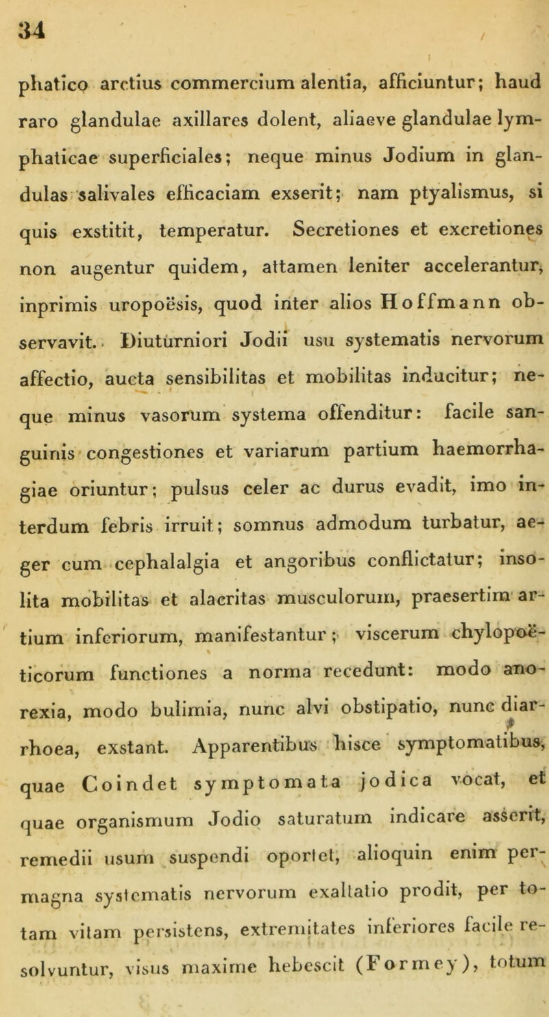 i / phatico arctius commercium alentia, afficiuntur; haud raro glandulae axillares dolent, aliaeve glandulae lym- phaticae superficiales; neque minus Jodium in glan- dulas salivales efficaciam exserit; nam ptyalismus, si quis exstitit, temperatur. Secretiones et excretiones non augentur quidem, attamen leniter accelerantur, inprimis uropoesis, quod inter alios Hoffmann ob- servavit. Diuturniori Jodii usu systematis nervorum affectio, aucta sensibilitas et mobilitas inducitur; ne- que minus vasorum systema offenditur: facile san- guinis congestiones et variarum partium haemorrha- giae oriuntur; pulsus celer ac durus evadit, imo in- terdum febris irruit ; somnus admodum turbatur, ae- ger cum cephalalgia et angoribus conflictatur; inso- lita mobilitas et alacritas musculorum, praesertim ar- tium inferiorum, manifestantur ; viscerum chylopoe- % ticorum functiones a norma recedunt: modo ano- rexia, modo bulimia, nunc alvi obstipatio, nunc diar- V rhoea, exstant. Apparentibus hisce symptomatibus, quae Coindet symptomata jodica vocat, et quae organismum Jodio saturatum indicare asserit, remedii usum suspendi oportet, alioquin enim per- magna systematis nervorum exaltatio prodit, per to- tam vitam persistens, extremitates inferiores facile re- solvuntur, visus maxime hebescit (Forrney), totum