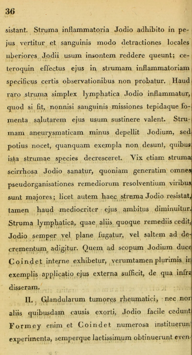 3(> sistant. Struma inflammatoria Jodio adhibito in pe- jus vertitur et sanguinis modo detractiones locales uberiores Jodii usum insontem reddere queunt; ce- teroquin effectus ejus in strumam inflammatoriam specificus certis observationibus non probatur. Haud, raro struma simplex lymphatica .Todio inflammatur,) quod si fit, nonnisi sanguinis missiones tepidaque fo-| menta salutarem ejus usum sustinere valent. Stru-| mam aneurysmaticam minus depellit Jodium, sed potius nocet, quanquam exempla non desunt, quibus ista strumae species decresceret. Yix etiam struma scirrhosa Jodio sanatur, quoniam generatim omnes pseudorganisationes remediorum resolventium viribus sunt majores; licet autem haec strnma Jodio resistat, tamen haud mediocriter ejus ambitus diminuitur. Struma lymphatica, quae aliis quoque remediis cedit, Jodio semper vel plane fugatur, vel saltem ad de- crementum adigitur. Quem ad scopum Jodium duce Co indet interne exhibetur, verumtamen plurimis ir exemplis applicatio ejus externa sufficit, de qua infra disseram. , ,, ’ ’ f. . t t . . o J J • • * ’ * II. Glandularum tumores rheumatici, nec nor ) . • * •' ■ i • ■* 1 aliis quibusdam causis exorti, Jodio facile cedunt Formcy enim et Coindet numerosa instituerun experimenta, semperque laetissimum obtinuerunt even